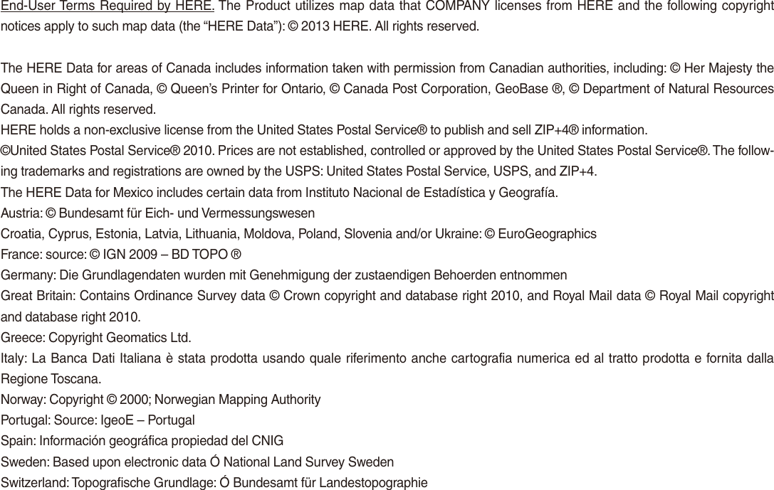 End-User Terms Required by HERE. The Product utilizes map data that COMPANY licenses from HERE and the following copyright notices apply to such map data (the “HERE Data”): © 2013 HERE. All rights reserved.The HERE Data for areas of Canada includes information taken with permission from Canadian authorities, including: © Her Majesty the Queen in Right of Canada, © Queen’s Printer for Ontario, © Canada Post Corporation, GeoBase ®, © Department of Natural Resources Canada. All rights reserved.HERE holds a non-exclusive license from the United States Postal Service® to publish and sell ZIP+4® information.©United States Postal Service® 2010. Prices are not established, controlled or approved by the United States Postal Service®. The follow-ing trademarks and registrations are owned by the USPS: United States Postal Service, USPS, and ZIP+4. The HERE Data for Mexico includes certain data from Instituto Nacional de Estadística y Geografía.Austria: © Bundesamt für Eich- und VermessungswesenCroatia, Cyprus, Estonia, Latvia, Lithuania, Moldova, Poland, Slovenia and/or Ukraine: © EuroGeographicsFrance: source: © IGN 2009 – BD TOPO ®Germany: Die Grundlagendaten wurden mit Genehmigung der zustaendigen Behoerden entnommenGreat Britain: Contains Ordinance Survey data © Crown copyright and database right 2010, and Royal Mail data © Royal Mail copyright and database right 2010.Greece: Copyright Geomatics Ltd.Italy: La Banca Dati Italiana è stata prodotta usando quale riferimento anche cartografia numerica ed al tratto prodotta e fornita dalla Regione Toscana.Norway: Copyright © 2000; Norwegian Mapping AuthorityPortugal: Source: IgeoE – PortugalSpain: Información geográfica propiedad del CNIGSweden: Based upon electronic data Ó National Land Survey SwedenSwitzerland: Topografische Grundlage: Ó Bundesamt für Landestopographie