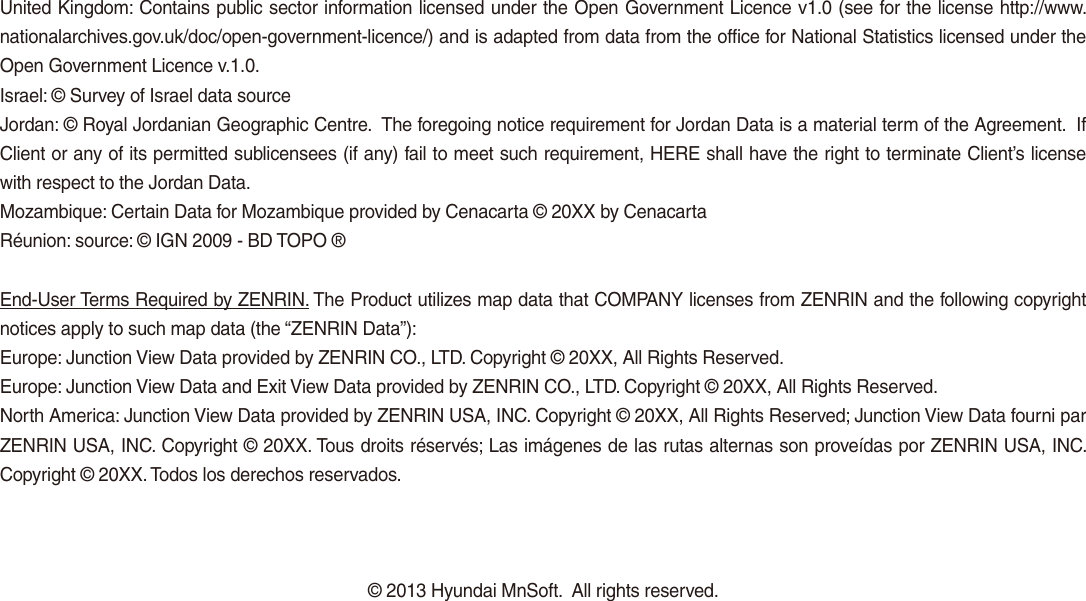 United Kingdom: Contains public sector information licensed under the Open Government Licence v1.0 (see for the license http://www.nationalarchives.gov.uk/doc/open-government-licence/) and is adapted from data from the office for National Statistics licensed under the Open Government Licence v.1.0.Israel: © Survey of Israel data sourceJordan: © Royal Jordanian Geographic Centre.  The foregoing notice requirement for Jordan Data is a material term of the Agreement.  If Client or any of its permitted sublicensees (if any) fail to meet such requirement, HERE shall have the right to terminate Client’s license with respect to the Jordan Data.Mozambique: Certain Data for Mozambique provided by Cenacarta © 20XX by CenacartaRéunion: source: © IGN 2009 - BD TOPO ®End-User Terms Required by ZENRIN. The Product utilizes map data that COMPANY licenses from ZENRIN and the following copyright notices apply to such map data (the “ZENRIN Data”):Europe: Junction View Data provided by ZENRIN CO., LTD. Copyright © 20XX, All Rights Reserved.Europe: Junction View Data and Exit View Data provided by ZENRIN CO., LTD. Copyright © 20XX, All Rights Reserved.North America: Junction View Data provided by ZENRIN USA, INC. Copyright © 20XX, All Rights Reserved; Junction View Data fourni par ZENRIN USA, INC. Copyright © 20XX. Tous droits réservés; Las imágenes de las rutas alternas son proveídas por ZENRIN USA, INC. Copyright © 20XX. Todos los derechos reservados.© 2013 Hyundai MnSoft.  All rights reserved.