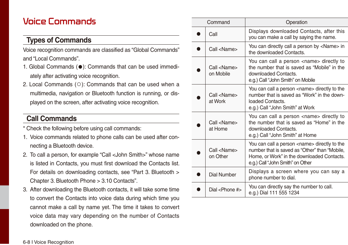 6-8 I Voice RecognitionVoice CommandsTypes of CommandsVoice recognition commands are classified as “Global Commands” and “Local Commands”.1. Global Commands (●): Commands that can be used immedi-ately after activating voice recognition.2. Local Commands (○): Commands that can be used when amultimedia, navigation or Bluetooth function is running, or dis-played on the screen, after activating voice recognition.Call Commands* Check the following before using call commands:1.  Voice commands related to phone calls can be used after con-necting a Bluetooth device. 2.  To call a person, for example “Call &lt;John Smith&gt;” whose nameis listed in Contacts, you must first download the Contacts list. For details on downloading contacts, see “Part 3. Bluetooth &gt;Chapter 3. Bluetooth Phone &gt; 3.10 Contacts”.3.  After downloading the Bluetooth contacts, it will take some timeto convert the Contacts into voice data during which time youcannot make a call by name yet. The time it takes to convertvoice data may vary depending on the number of Contactsdownloaded on the phone.Command Operation●Call Displays downloaded Contacts, after this you can make a call by saying the name.●Call &lt;Name&gt; You can directly call a person by &lt;Name&gt; in the downloaded Contacts.●Call &lt;Name&gt; on MobileYou can call a person &lt;name&gt; directly to the number that is saved as “Mobile” in the downloaded Contacts.e.g.) Call “John Smith” on Mobile●Call &lt;Name&gt; at WorkYou can call a person &lt;name&gt; directly to the number that is saved as “Work” in the down-loaded Contacts.e.g.) Call “John Smith” at Work●Call &lt;Name&gt; at HomeYou can call a person &lt;name&gt; directly to the number that is saved as “Home” in the downloaded Contacts.e.g.) Call “John Smith” at Home●Call &lt;Name&gt; on OtherYou can call a person &lt;name&gt; directly to the number that is saved as “Other” than “Mobile, Home, or Work” in the downloaded Contacts.e.g.) Call “John Smith” on Other●Dial Number Displays a screen  where you can say a phone number to dial.●Dial &lt;Phone #&gt; You can directly say the number to call.e.g.) Dial 111 555 1234