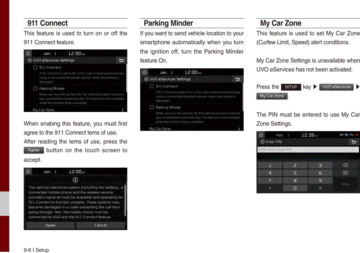 9-6 I Setup911 ConnectThis feature is used to turn on or off the 911 Connect feature.When enabing this feature, you must first agree to the 911 Connect tems of use.After reading the tems of use, press the Agree button on the touch  screen to accept.Parking MinderIf you want to send vehicle location to your smartphone automatically when you turn the ignition off, turn the Parking Minder feature On.My Car ZoneThis feature is used to set My Car Zone (Curfew Limit, Speed) alert conditions.My Car Zone Settings is unavailable when UVO eServices has not been activated.Press the SETUP key ▶  UVO eServices ▶ My Car Zone.The PIN must be entered to use My Car Zone Settings.