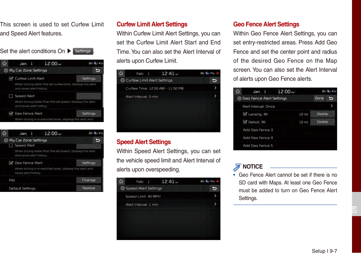 Setup I 9-709This screen is used to set Curfew Limit and Speed Alert features.Set the alert conditions On ▶ Settings.Curfew Limit Alert SettingsWithin Curfew Limit Alert Settings, you can set the Curfew Limit Alert Start and End Time. You can also set the Alert Interval of alerts upon Curfew Limit.Speed Alert SettingsWithin Speed Alert Settings, you can set the vehicle speed limit and Alert Interval of alerts upon overspeeding. Geo Fence Alert SettingsWithin Geo Fence Alert Settings, you can set entry-restricted areas. Press Add Geo Fence and set the center point and radius of the desired  Geo Fence on  the Map screen. You can also set the Alert Interval of alerts upon Geo Fence alerts. NOTICE•  Geo Fence Alert cannot be set if there is no SD card with Maps. At least one Geo Fence must be added to turn on Geo Fence Alert Settings.