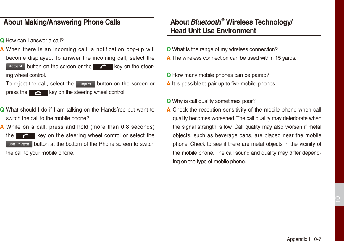 Appendix I 10-710About Making/Answering Phone CallsQ How can I answer a call?A When  there is an  incoming call, a notification  pop-up will become displayed. To answer the incoming call, select the Accept button on the screen or the  key on the steer-ing wheel control.  To reject the call, select the Reject button on the screen or press the  key on the steering wheel control. Q What should I do if I am talking on the Handsfree but want to switch the call to the mobile phone?A While on a  call, press and  hold (more than  0.8 seconds) the  key on the steering wheel control or select the Use Private button at the bottom of the Phone screen to switch the call to your mobile phone.About Bluetooth® Wireless Technology/Head Unit Use EnvironmentQ What is the range of my wireless connection?A The wireless connection can be used within 15 yards.Q How many mobile phones can be paired?A It is possible to pair up to five mobile phones.Q Why is call quality sometimes poor?A Check the reception sensitivity of the mobile phone when call quality becomes worsened. The call quality may deteriorate when the signal strength is low. Call quality may also worsen if metal objects, such as beverage cans, are placed near the mobile phone. Check to see if there are metal objects in the vicinity of the mobile phone. The call sound and quality may differ depend-ing on the type of mobile phone. 
