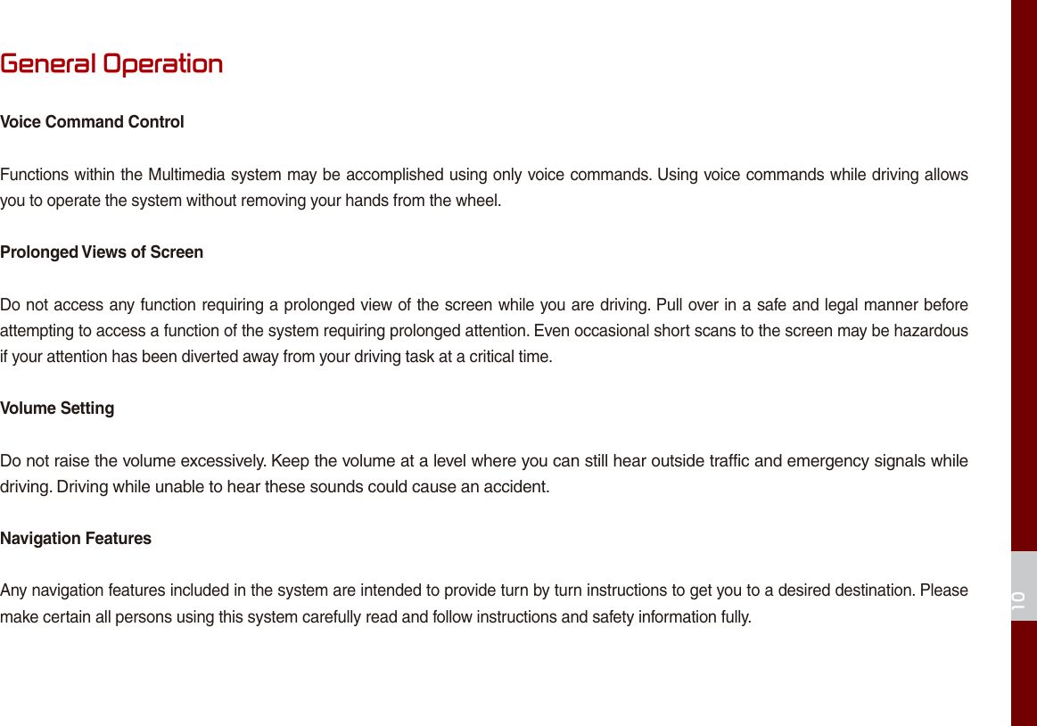 10General OperationVoice Command ControlFunctions within the Multimedia system may be accomplished using only voice commands. Using voice commands while driving allows you to operate the system without removing your hands from the wheel.Prolonged Views of ScreenDo not access any function requiring a prolonged view of the screen while you are driving. Pull over in a safe and legal manner before attempting to access a function of the system requiring prolonged attention. Even occasional short scans to the screen may be hazardous if your attention has been diverted away from your driving task at a critical time.Volume SettingDo not raise the volume excessively. Keep the volume at a level where you can still hear outside traffic and emergency signals while driving. Driving while unable to hear these sounds could cause an accident.Navigation FeaturesAny navigation features included in the system are intended to provide turn by turn instructions to get you to a desired destination. Please make certain all persons using this system carefully read and follow instructions and safety information fully.