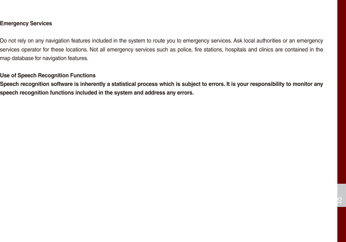 10Emergency ServicesDo not rely on any navigation features included in the system to route you to emergency services. Ask local authorities or an emergency services operator for these locations. Not all emergency services such as police, fire stations, hospitals and clinics are contained in the map database for navigation features.Use of Speech Recognition FunctionsSpeech recognition software is inherently a statistical process which is subject to errors. It is your responsibility to monitor any speech recognition functions included in the system and address any errors.
