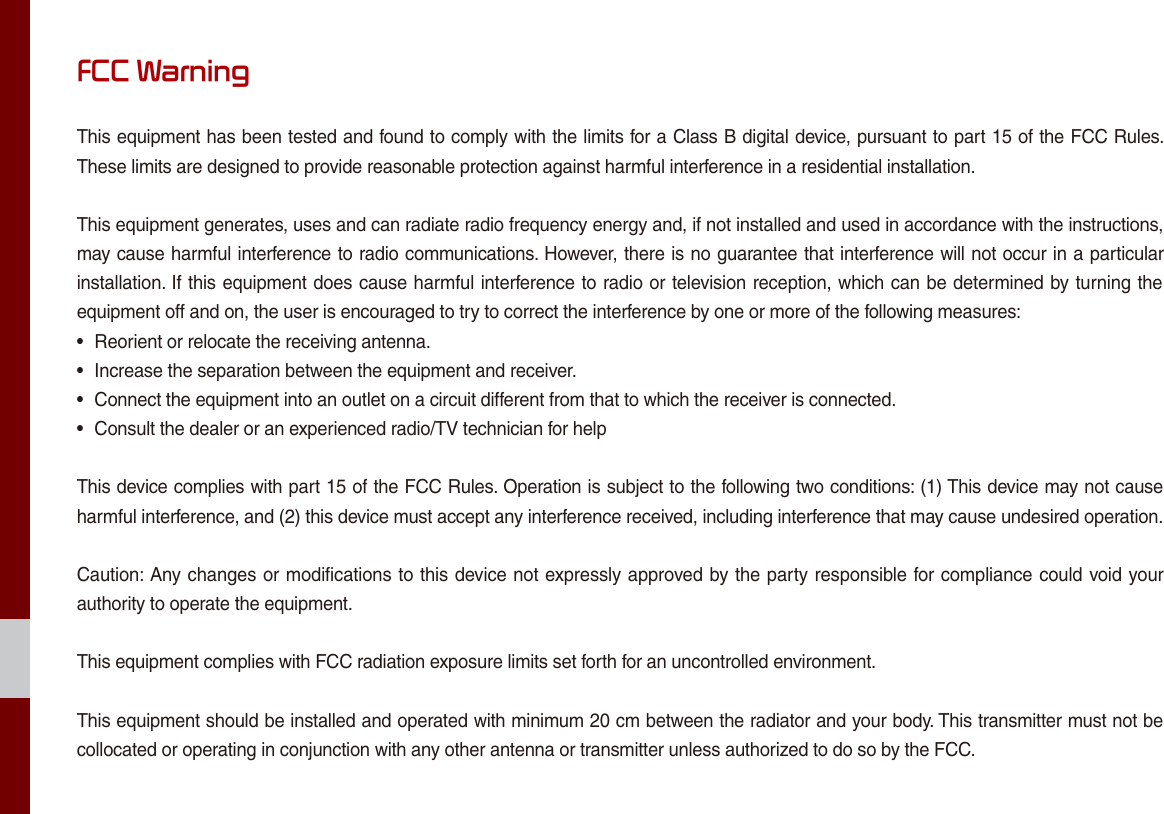 FCC WarningThis equipment has been tested and found to comply with the limits for a Class B digital device, pursuant to part 15 of the FCC Rules. These limits are designed to provide reasonable protection against harmful interference in a residential installation.This equipment generates, uses and can radiate radio frequency energy and, if not installed and used in accordance with the instructions, may cause harmful interference to radio communications. However, there is no guarantee that interference will not occur in a particular installation. If this equipment does cause harmful interference to radio or television reception, which can be determined by turning the equipment off and on, the user is encouraged to try to correct the interference by one or more of the following measures:• Reorient or relocate the receiving antenna.• Increase the separation between the equipment and receiver.• Connect the equipment into an outlet on a circuit different from that to which the receiver is connected.• Consult the dealer or an experienced radio/TV technician for helpThis device complies with part 15 of the FCC Rules. Operation is subject to the following two conditions: (1) This device may not cause harmful interference, and (2) this device must accept any interference received, including interference that may cause undesired operation.Caution: Any changes or modifications to this device not expressly approved by the party responsible for compliance could void your authority to operate the equipment.This equipment complies with FCC radiation exposure limits set forth for an uncontrolled environment.This equipment should be installed and operated with minimum 20 cm between the radiator and your body. This transmitter must not be collocated or operating in conjunction with any other antenna or transmitter unless authorized to do so by the FCC.