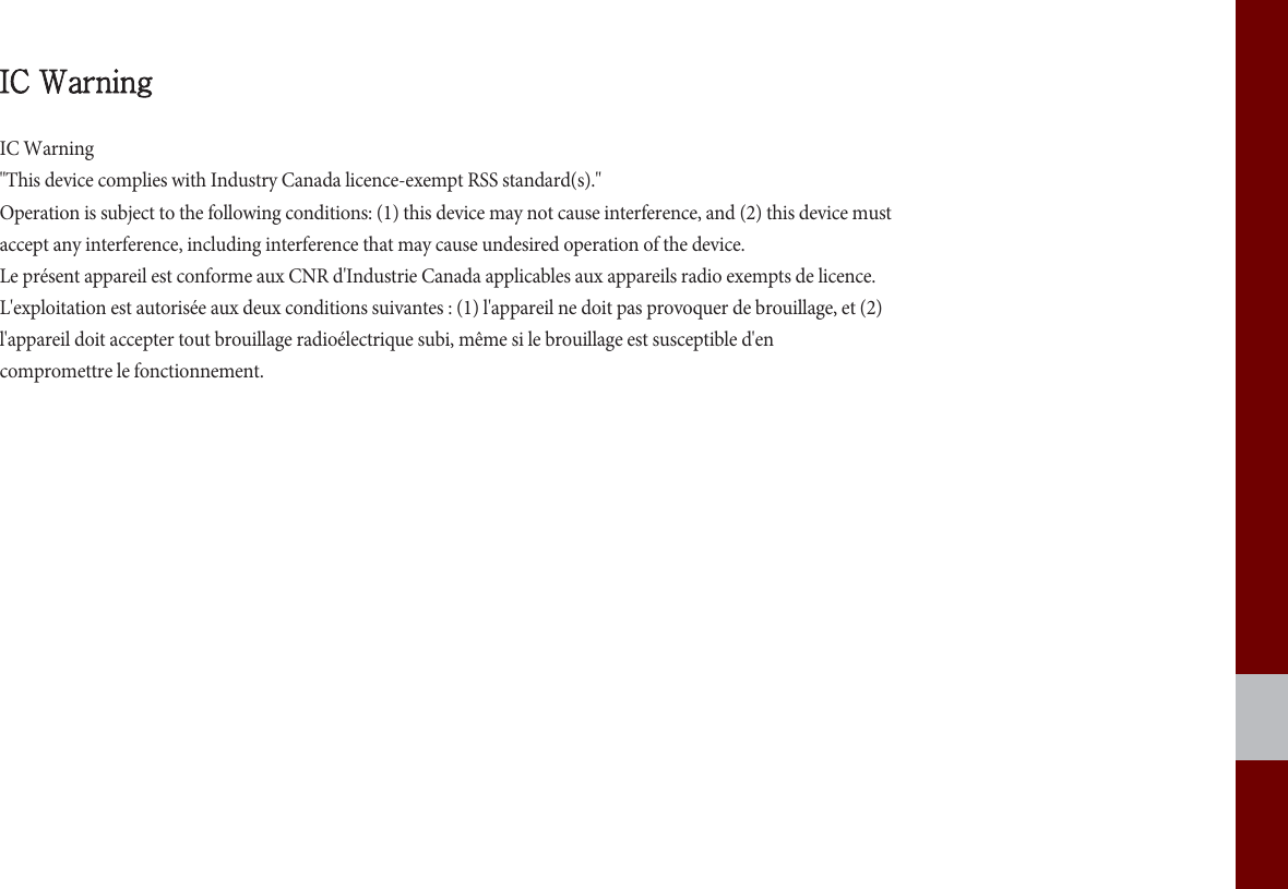 IC WarningIC Warning&quot;This device complies with Industry Canada licence-exempt RSS standard(s).&quot;Operation is subject to the following conditions: (1) this device may not cause interference, and (2) this device mustaccept any interference, including interference that may cause undesired operation of the device.Le présent appareil est conforme aux CNR d&apos;Industrie Canada applicables aux appareils radio exempts de licence.L&apos;exploitation est autorisée aux deux conditions suivantes : (1) l&apos;appareil ne doit pas provoquer de brouillage, et (2)l&apos;appareil doit accepter tout brouillage radioélectrique subi, même si le brouillage est susceptible d&apos;encompromettre le fonctionnement.