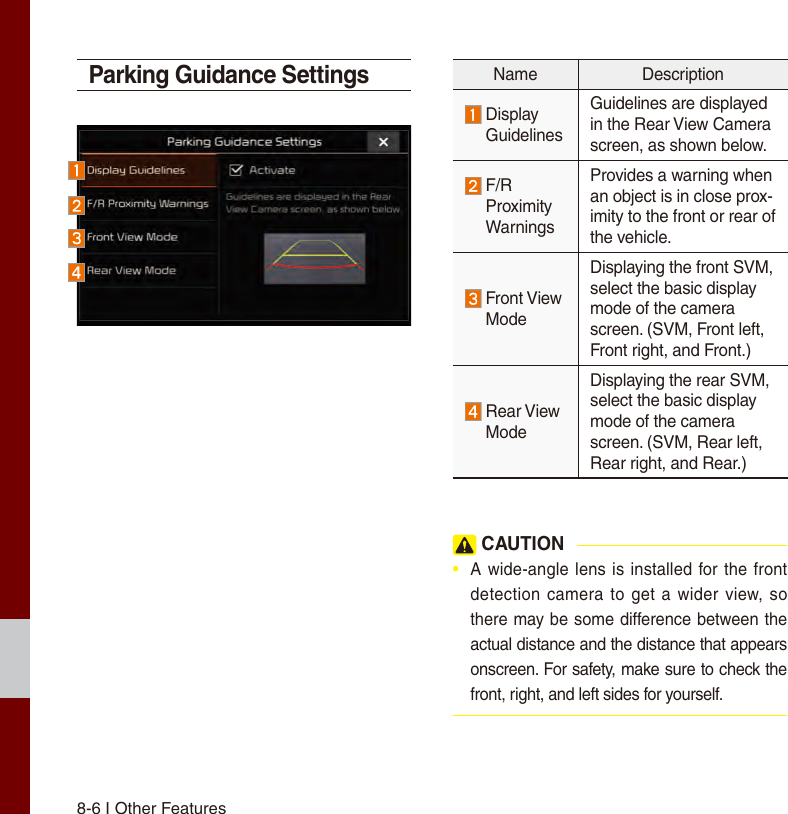 8-6 I Other FeaturesParking Guidance SettingsName Description  Display GuidelinesGuidelines are displayed in the Rear View Camera screen, as shown below.  F/R Proximity WarningsProvides a warning when an object is in close prox-imity to the front or rear of the vehicle.  Front View ModeDisplaying the front SVM, select the basic display mode of the camera screen. (SVM, Front left, Front right, and Front.)  Rear View ModeDisplaying the rear SVM, select the basic display mode of the camera screen. (SVM, Rear left, Rear right, and Rear.) CAUTION•  A wide-angle lens is installed for the front detection camera to get  a wider view, so there may be some difference between the actual distance and the distance that appears onscreen. For safety, make sure to check the front, right, and left sides for yourself.