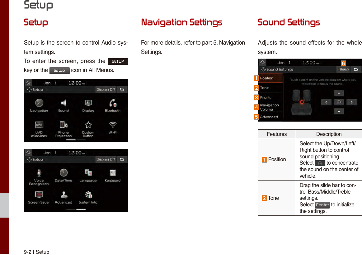 9-2 I SetupSetupSetupSetup is the screen to control Audio sys-tem settings. To enter the screen, press the SETUP key or the Setup icon in All Menus.Navigation SettingsFor more details, refer to part 5. NavigationSettings.Sound SettingsAdjusts the sound effects for the whole system.Features Description PositionSelect the Up/Down/Left/Right button to controlsound positioning.Select   to concentrate the sound on the center of vehicle. ToneDrag the slide bar to con-trol Bass/Middle/Treble settings.Select Center to initialize the settings.