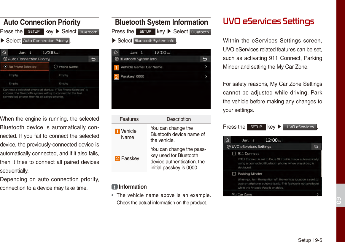 Setup I 9-509Auto Connection PriorityPress the SETUP key ▶ Select Bluetooth ▶ Select Auto Connection Priority.When the engine is running, the selected Bluetooth device is  automatically con-nected. If you fail to connect the selected device, the previously-connected device is automatically connected, and if it also fails, then it tries to connect all paired devices sequentially.Depending on auto connection priority, connection to a device may take time.Bluetooth System InformationPress the SETUP key ▶ Select Bluetooth ▶ Select Bluetooth System Info.Features Description Vehicle NameYou can change the Bluetooth device name of the vehicle. PasskeyYou can change the pass-key used for Bluetooth device authentication. the initial passkey is 0000.i Information •  The  vehicle name  above is an example. Check the actual information on the product.UVO eServices SettingsWithin the  eServices  Settings screen, UVO eServices related features can be set, such as activating 911 Connect, Parking Minder and setting the My Car Zone.For safety reasons, My Car Zone Settings cannot be adjusted while driving. Park the vehicle before making any changes to your settings.Press the SETUP key ▶  UVO eServices. 