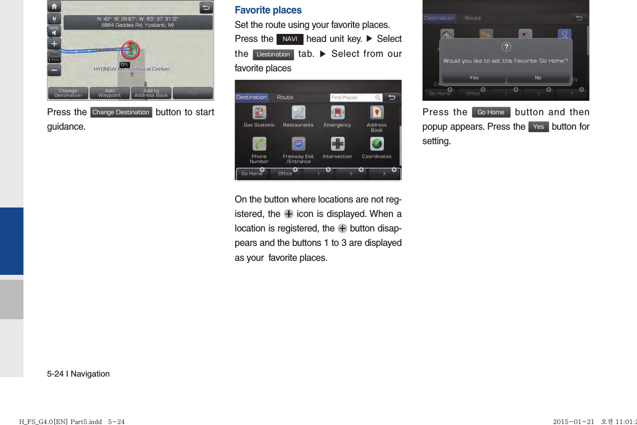 5-24 I NavigationPress the Change Destination button to start guidance.   Favorite placesSet the route using your favorite places.Press the NAVI head unit key. ▶ Select the Destination tab. ▶ Select from our favorite placesOn the button where locations are not reg-istered, the   icon is displayed. When a location is registered, the   button disap-pears and the buttons 1 to 3 are displayed as your  favorite places.Press the Go Home button and then popup appears. Press the Yes button for setting.H_FS_G4.0[EN] Part5.indd   5-24H_FS_G4.0[EN] Part5.indd   5-24 2015-01-21   오전 11:01:202015-01-21   오전 11:01:2