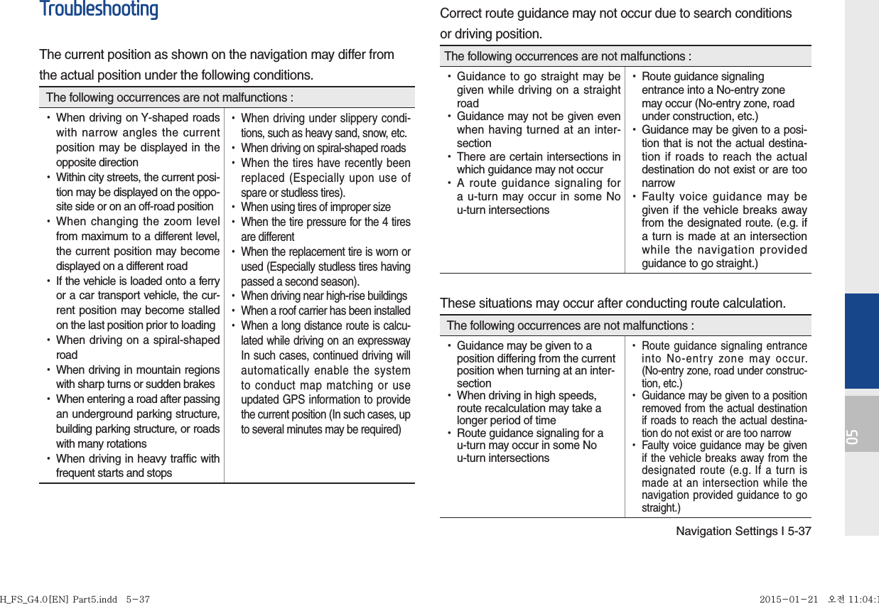 Navigation Settings I 5-3705TroubleshootingThe current position as shown on the navigation may differ fromthe actual position under the following conditions. The following occurrences are not malfunctions : •When driving on Y-shaped roads with narrow angles the current position may be displayed in the opposite direction •Within city streets, the current posi-tion may be displayed on the oppo-site side or on an off-road position •When changing the zoom level from maximum to a different level, the current position may become displayed on a different road •If the vehicle is loaded onto a ferry or a car transport vehicle, the cur-rent position may become stalled on the last position prior to loading •When driving on a spiral-shaped road •When driving in mountain regions with sharp turns or sudden brakes •When entering a road after passing an underground parking structure, building parking structure, or roads with many rotations •When driving in heavy traffic with frequent starts and stops •When driving under slippery condi-tions, such as heavy sand, snow, etc. •When driving on spiral-shaped roads •When the tires have recently been replaced (Especially upon use of spare or studless tires). •When using tires of improper size •When the tire pressure for the 4 tires are different •When the replacement tire is worn or used (Especially studless tires having passed a second season). •When driving near high-rise buildings •When a roof carrier has been installed •When a long distance route is calcu-lated while driving on an expressway In such cases, continued driving will automatically enable the system to conduct map matching or use updated GPS information to provide the current position (In such cases, up to several minutes may be required)Correct route guidance may not occur due to search conditionsor driving position.The following occurrences are not malfunctions : •Guidance to go straight may be given while driving on a straight road •Guidance may not be given even when having turned at an inter-section •There are certain intersections in which guidance may not occur •A route guidance signaling for a u-turn may occur in some No u-turn intersections •Route guidance signaling entrance into a No-entry zone may occur (No-entry zone, road under construction, etc.) •Guidance may be given to a posi-tion that is not the actual destina-tion if roads to reach the actual destination do not exist or are too narrow •Faulty voice guidance may be given if the vehicle breaks away from the designated route. (e.g. if a turn is made at an intersection while the navigation provided guidance to go straight.)These situations may occur after conducting route calculation. The following occurrences are not malfunctions : •Guidance may be given to a position differing from the current position when turning at an inter-section •When driving in high speeds, route recalculation may take a longer period of time •Route guidance signaling for a u-turn may occur in some No u-turn intersections •Route guidance signaling entrance into No-entry zone may occur. (No-entry zone, road under construc-tion, etc.) •Guidance may be given to a position removed from the actual destination if roads to reach the actual destina-tion do not exist or are too narrow •Faulty voice guidance may be given if the vehicle breaks away from the designated route (e.g. If a turn is made at an intersection while the navigation provided guidance to go straight.)H_FS_G4.0[EN] Part5.indd   5-37H_FS_G4.0[EN] Part5.indd   5-37 2015-01-21   오전 11:04:182015-01-21   오전 11:04:1