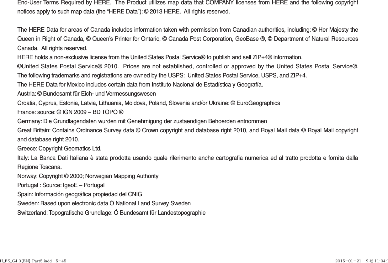 End-User Terms Required by HERE.  The Product utilizes map data that COMPANY licenses from HERE and the following copyright notices apply to such map data (the “HERE Data”): © 2013 HERE.  All rights reserved.The HERE Data for areas of Canada includes information taken with permission from Canadian authorities, including: © Her Majesty the Queen in Right of Canada, © Queen’s Printer for Ontario, © Canada Post Corporation, GeoBase ®, © Department of Natural Resources Canada.  All rights reserved.HERE holds a non-exclusive license from the United States Postal Service® to publish and sell ZIP+4® information.©United States Postal Service® 2010.  Prices are not established, controlled or approved by the United States Postal Service®.  The following trademarks and registrations are owned by the USPS:  United States Postal Service, USPS, and ZIP+4. The HERE Data for Mexico includes certain data from Instituto Nacional de Estadística y Geografía.Austria: © Bundesamt für Eich- und VermessungswesenCroatia, Cyprus, Estonia, Latvia, Lithuania, Moldova, Poland, Slovenia and/or Ukraine: © EuroGeographicsFrance: source: © IGN 2009 – BD TOPO ®Germany: Die Grundlagendaten wurden mit Genehmigung der zustaendigen Behoerden entnommenGreat Britain: Contains Ordinance Survey data © Crown copyright and database right 2010, and Royal Mail data © Royal Mail copyright and database right 2010.Greece: Copyright Geomatics Ltd.Italy: La Banca Dati Italiana è stata prodotta usando quale riferimento anche cartografia numerica ed al tratto prodotta e fornita dalla Regione Toscana.Norway: Copyright © 2000; Norwegian Mapping AuthorityPortugal : Source: IgeoE – PortugalSpain: Información geográfica propiedad del CNIGSweden: Based upon electronic data Ó National Land Survey SwedenSwitzerland: Topografische Grundlage: Ó Bundesamt für LandestopographieH_FS_G4.0[EN] Part5.indd   5-45H_FS_G4.0[EN] Part5.indd   5-45 2015-01-21   오전 11:04:182015-01-21   오전 11:04:1