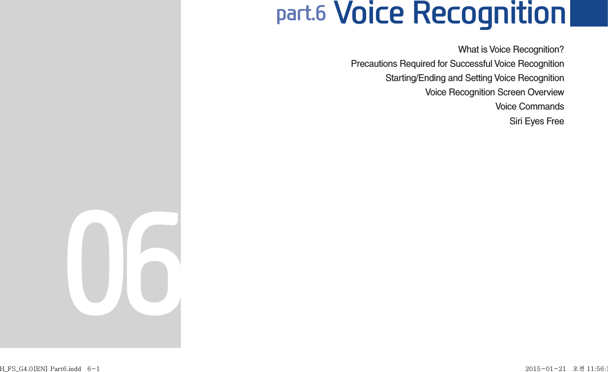 What is Voice Recognition?Precautions Required for Successful Voice RecognitionStarting/Ending and Setting Voice Recognition  Voice Recognition Screen OverviewVoice CommandsSiri Eyes Free part.6 Voice Recognition06H_FS_G4.0[EN] Part6.indd   6-1H_FS_G4.0[EN] Part6.indd   6-1 2015-01-21   오전 11:56:182015-01-21   오전 11:56:1