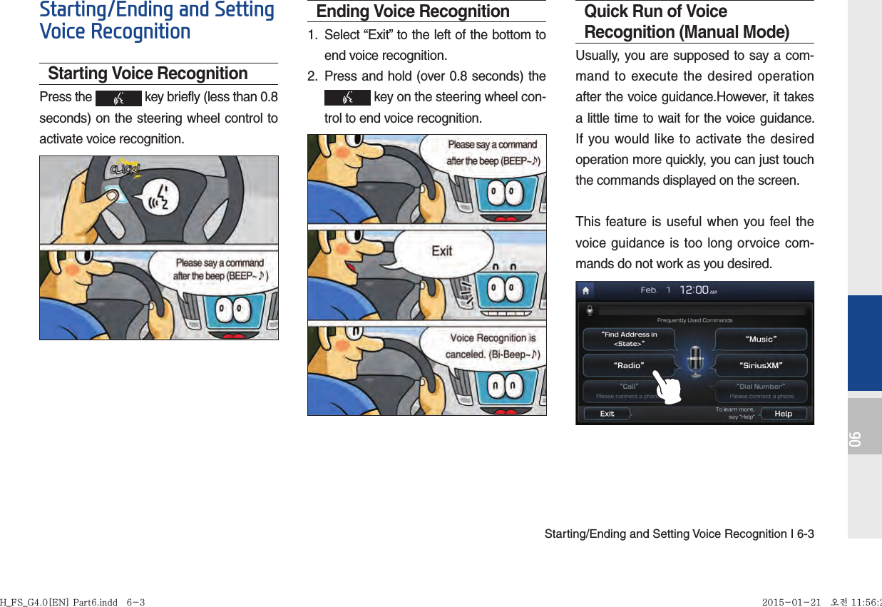 Starting/Ending and Setting Voice Recognition I 6-306Starting/Ending and Setting Voice RecognitionStarting Voice RecognitionPress the   key briefly (less than 0.8 seconds) on the steering wheel control to activate voice recognition.Ending Voice Recognition1.  Select “Exit” to the left of the bottom to end voice recognition.2.  Press and hold (over 0.8 seconds) the  key on the steering wheel con-trol to end voice recognition.Quick Run of Voice Recognition (Manual Mode)Usually, you are supposed to say a com-mand to execute the desired operation after the voice guidance.However, it takes a little time to wait for the voice guidance. If you would like to activate the desired operation more quickly, you can just touch the commands displayed on the screen.This feature is useful when you feel the voice guidance is too long orvoice com-mands do not work as you desired.H_FS_G4.0[EN] Part6.indd   6-3H_FS_G4.0[EN] Part6.indd   6-3 2015-01-21   오전 11:56:222015-01-21   오전 11:56:2