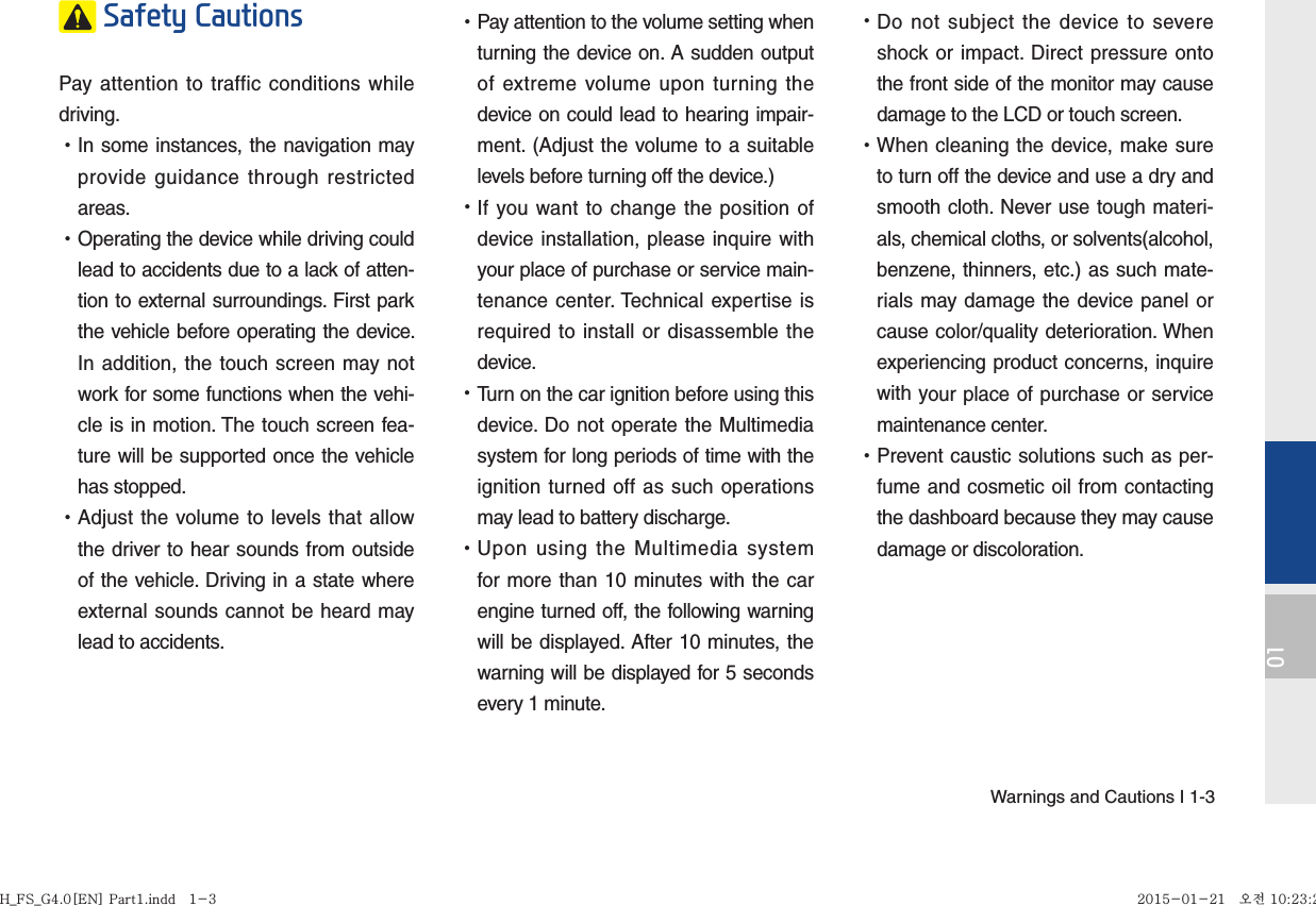 Warnings and Cautions I 1-301 Safety Cautions Pay attention to traffic conditions while driving.  •In some instances, the navigation may provide guidance through restricted areas.  •Operating the device while driving could lead to accidents due to a lack of atten-tion to external surroundings. First park the vehicle before operating the device. In addition, the touch screen may not work for some functions when the vehi-cle is in motion. The touch screen fea-ture will be supported once the vehicle has stopped. •Adjust the volume to levels that allow the driver to hear sounds from outside of the vehicle. Driving in a state where external sounds cannot be heard may lead to accidents. •Pay attention to the volume setting when turning the device on. A sudden output of extreme volume upon turning the device on could lead to hearing impair-ment. (Adjust the volume to a suitable levels before turning off the device.) •If you want to change the position of device installation, please inquire with your place of purchase or service main-tenance center. Technical expertise is required to install or disassemble the device. •Turn on the car ignition before using this device. Do not operate the Multimedia system for long periods of time with the ignition turned off as such operations may lead to battery discharge. •Upon using the Multimedia system for more than 10 minutes with the car engine turned off, the following warning will be displayed. After 10 minutes, the warning will be displayed for 5 seconds every 1 minute. •Do not subject the device to severe shock or impact. Direct pressure onto the front side of the monitor may cause damage to the LCD or touch screen. •When cleaning the device, make sure to turn off the device and use a dry and smooth cloth. Never use tough materi-als, chemical cloths, or solvents(alcohol, benzene, thinners, etc.) as such mate-rials may damage the device panel or cause color/quality deterioration. When experiencing product concerns, inquire with your place of purchase or service maintenance center. •Prevent caustic solutions such as per-fume and cosmetic oil from contacting the dashboard because they may cause damage or discoloration.H_FS_G4.0[EN] Part1.indd   1-3H_FS_G4.0[EN] Part1.indd   1-3 2015-01-21   오전 10:23:292015-01-21   오전 10:23:2
