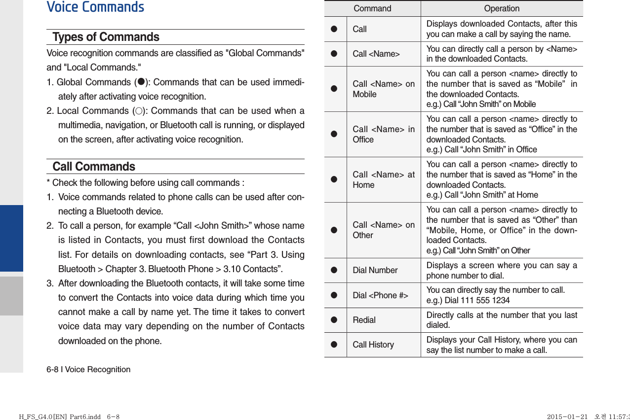 6-8 I Voice RecognitionVoice CommandsTypes of CommandsVoice recognition commands are classified as &quot;Global Commands&quot; and &quot;Local Commands.&quot;1. Global Commands (󰥋): Commands that can be used immedi-ately after activating voice recognition.2. Local Commands (◯): Commands that can be used when a multimedia, navigation, or Bluetooth call is running, or displayed on the screen, after activating voice recognition.Call Commands* Check the following before using call commands :1.  Voice commands related to phone calls can be used after con-necting a Bluetooth device. 2.  To call a person, for example “Call &lt;John Smith&gt;” whose name is listed in Contacts, you must first download the Contacts list. For details on downloading contacts, see “Part 3. Using Bluetooth &gt; Chapter 3. Bluetooth Phone &gt; 3.10 Contacts”.3.  After downloading the Bluetooth contacts, it will take some time to convert the Contacts into voice data during which time you cannot make a call by name yet. The time it takes to convert voice data may vary depending on the number of Contacts downloaded on the phone.Command Operation󰥋Call Displays downloaded Contacts, after this you can make a call by saying the name.󰥋Call &lt;Name&gt; You can directly call a person by &lt;Name&gt; in the downloaded Contacts.󰥋Call &lt;Name&gt; on MobileYou can call a person &lt;name&gt; directly to the number that is saved as “Mobile”  in the downloaded Contacts.e.g.) Call “John Smith” on Mobile󰥋Call &lt;Name&gt; in OfficeYou can call a person &lt;name&gt; directly to the number that is saved as “Office” in the downloaded Contacts.e.g.) Call “John Smith” in Office󰥋Call &lt;Name&gt; at HomeYou can call a person &lt;name&gt; directly to the number that is saved as “Home” in the downloaded Contacts.e.g.) Call “John Smith” at Home󰥋Call &lt;Name&gt; on OtherYou can call a person &lt;name&gt; directly to the number that is saved as “Other” than “Mobile, Home, or Office” in the down-loaded Contacts.e.g.) Call “John Smith” on Other󰥋Dial Number Displays a screen where you can say a phone number to dial.󰥋Dial &lt;Phone #&gt; You can directly say the number to call.e.g.) Dial 111 555 1234󰥋Redial Directly calls at the number that you last dialed.󰥋Call History Displays your Call History, where you can say the list number to make a call.H_FS_G4.0[EN] Part6.indd   6-8H_FS_G4.0[EN] Part6.indd   6-8 2015-01-21   오전 11:57:342015-01-21   오전 11:57:3