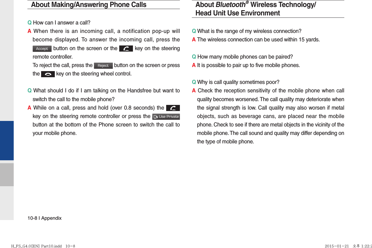 10-8 I AppendixAbout Making/Answering Phone CallsQ How can I answer a call?A When there is an incoming call, a notification pop-up will become displayed. To answer the incoming call, press the Accept button on the screen or the  key on the steering remote controller.  To reject the call, press the Reject button on the screen or press the  key on the steering wheel control. Q What should I do if I am talking on the Handsfree but want to switch the call to the mobile phone?A While on a call, press and hold (over 0.8 seconds) the  key on the steering remote controller or press the  Use Private button at the bottom of the Phone screen to switch the call to your mobile phone.About Bluetooth® Wireless Technology/Head Unit Use EnvironmentQ What is the range of my wireless connection?A The wireless connection can be used within 15 yards.Q How many mobile phones can be paired?A It is possible to pair up to five mobile phones.Q Why is call quality sometimes poor?A Check the reception sensitivity of the mobile phone when call quality becomes worsened. The call quality may deteriorate when the signal strength is low. Call quality may also worsen if metal objects, such as beverage cans, are placed near the mobile phone. Check to see if there are metal objects in the vicinity of the mobile phone. The call sound and quality may differ depending on the type of mobile phone. H_FS_G4.0[EN] Part10.indd   10-8H_FS_G4.0[EN] Part10.indd   10-8 2015-01-21   오후 1:22:232015-01-21   오후 1:22:2