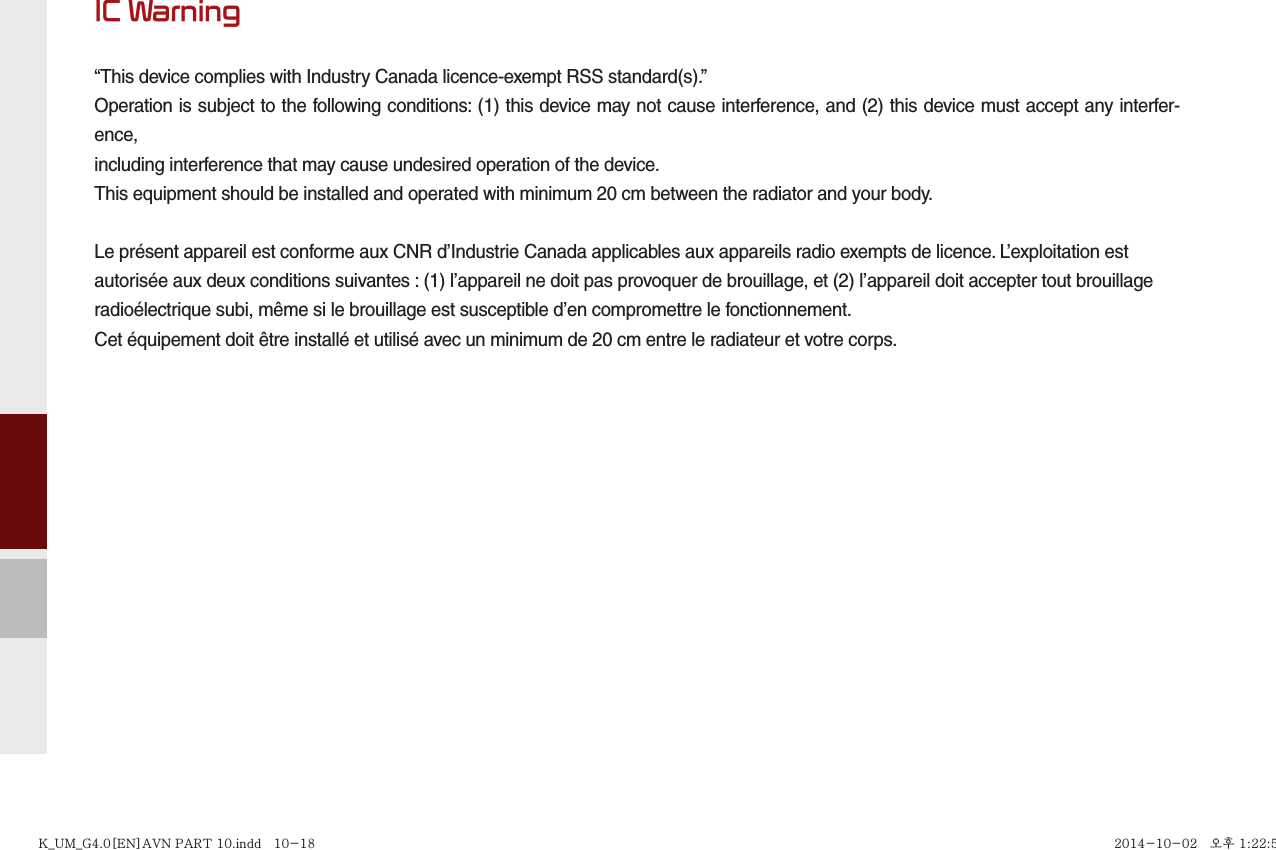 IC Warning“This device complies with Industry Canada licence-exempt RSS standard(s).”Operation is subject to the following conditions: (1) this device may not cause interference, and (2) this device must accept any interfer-ence,including interference that may cause undesired operation of the device.This equipment should be installed and operated with minimum 20 cm between the radiator and your body.Le présent appareil est conforme aux CNR d’Industrie Canada applicables aux appareils radio exempts de licence. L’exploitation estautorisée aux deux conditions suivantes : (1) l’appareil ne doit pas provoquer de brouillage, et (2) l’appareil doit accepter tout brouillageradioélectrique subi, même si le brouillage est susceptible d’en compromettre le fonctionnement.Cet équipement doit être installé et utilisé avec un minimum de 20 cm entre le radiateur et votre corps.K_UM_G4.0[EN]AVN PART 10.indd   10-18K_UM_G4.0[EN]AVN PART 10.indd   10-18 2014-10-02   오후 1:22:592014-10-02   오후 1:22:5