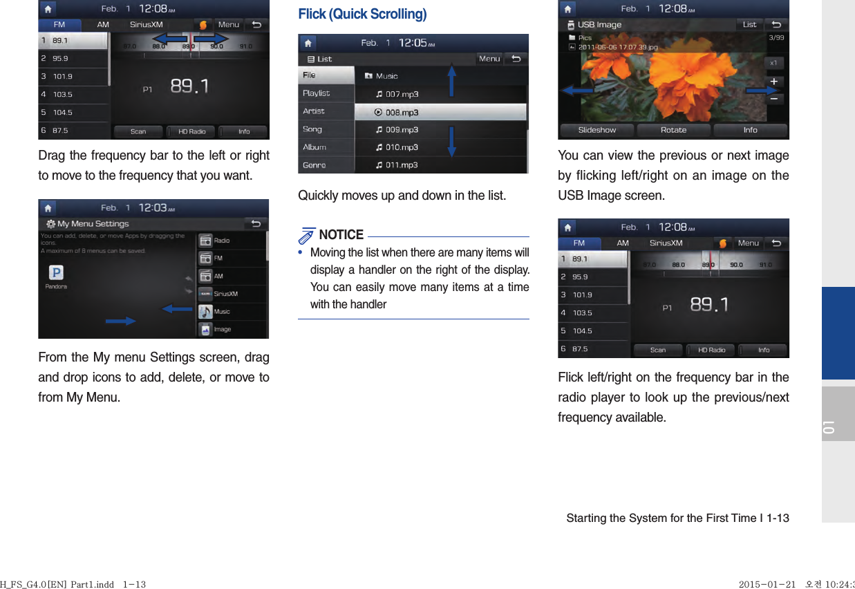 Starting the System for the First Time I 1-1301Drag the frequency bar to the left or right to move to the frequency that you want. From the My menu Settings screen, drag and drop icons to add, delete, or move to from My Menu.Flick (Quick Scrolling)Quickly moves up and down in the list. NOTICE•   Moving the list when there are many items will display a handler on the right of the display. You can easily move many items at a time with the handlerYou can view the previous or next image by flicking left/right on an image on the USB Image screen.Flick left/right on the frequency bar in the radio player to look up the previous/next frequency available.H_FS_G4.0[EN] Part1.indd   1-13H_FS_G4.0[EN] Part1.indd   1-13 2015-01-21   오전 10:24:342015-01-21   오전 10:24:3
