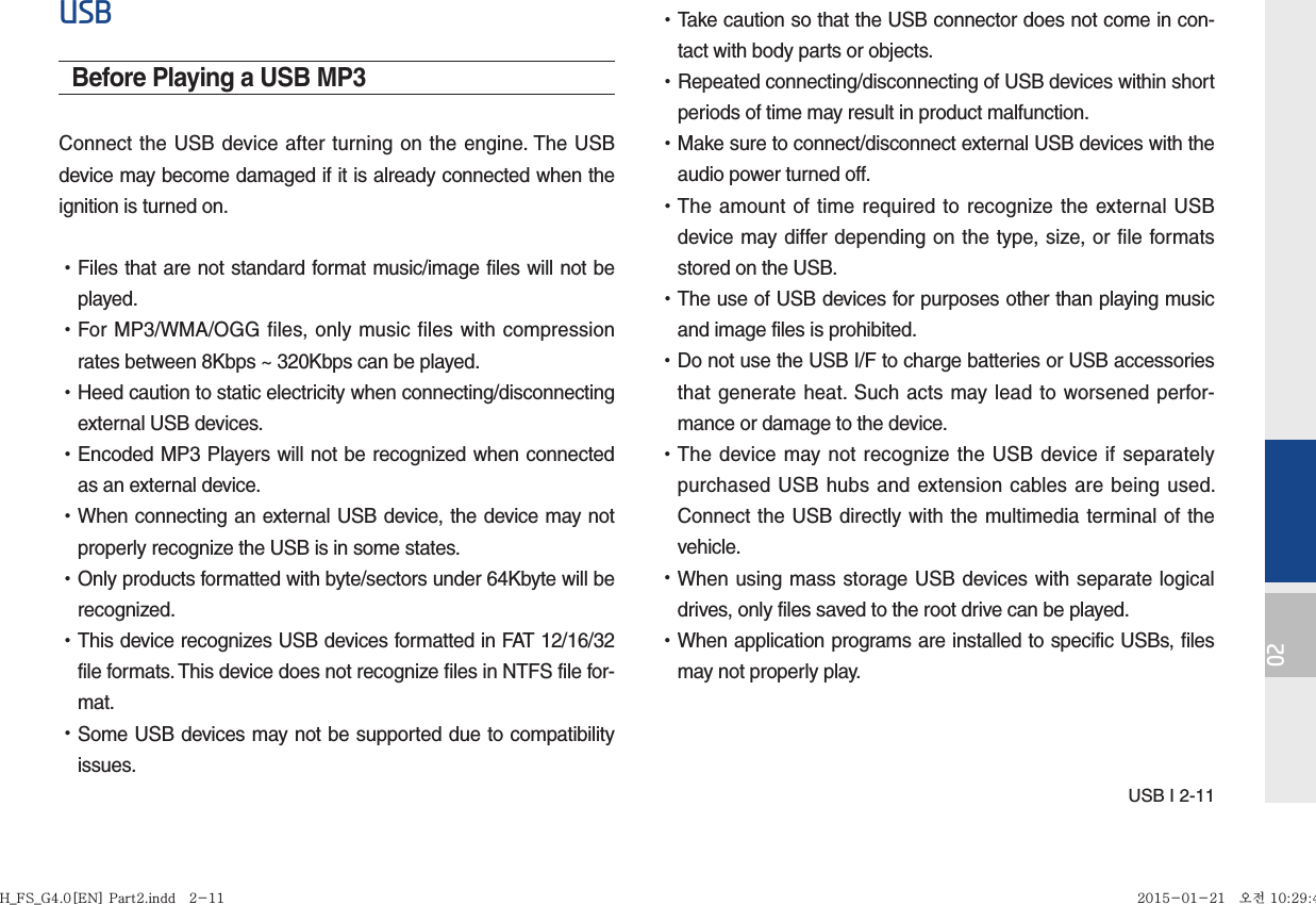 USB I 2-1102USBBefore Playing a USB MP3Connect the USB device after turning on the engine. The USB device may become damaged if it is already connected when the ignition is turned on. •Files that are not standard format music/image files will not be played. •For MP3/WMA/OGG files, only music files with compression rates between 8Kbps ~ 320Kbps can be played. •Heed caution to static electricity when connecting/disconnecting external USB devices. •Encoded MP3 Players will not be recognized when connected as an external device. •When connecting an external USB device, the device may not properly recognize the USB is in some states. •Only products formatted with byte/sectors under 64Kbyte will be recognized. •This device recognizes USB devices formatted in FAT 12/16/32 file formats. This device does not recognize files in NTFS file for-mat. •Some USB devices may not be supported due to compatibility issues. •Take caution so that the USB connector does not come in con-tact with body parts or objects. •Repeated connecting/disconnecting of USB devices within short periods of time may result in product malfunction. •Make sure to connect/disconnect external USB devices with the audio power turned off. •The amount of time required to recognize the external USB device may differ depending on the type, size, or file formats stored on the USB. •The use of USB devices for purposes other than playing music and image files is prohibited.  •Do not use the USB I/F to charge batteries or USB accessories that generate heat. Such acts may lead to worsened perfor-mance or damage to the device. •The device may not recognize the USB device if separately purchased USB hubs and extension cables are being used. Connect the USB directly with the multimedia terminal of the vehicle. •When using mass storage USB devices with separate logical drives, only files saved to the root drive can be played. •When application programs are installed to specific USBs, files may not properly play.H_FS_G4.0[EN] Part2.indd   2-11H_FS_G4.0[EN] Part2.indd   2-11 2015-01-21   오전 10:29:492015-01-21   오전 10:29:4