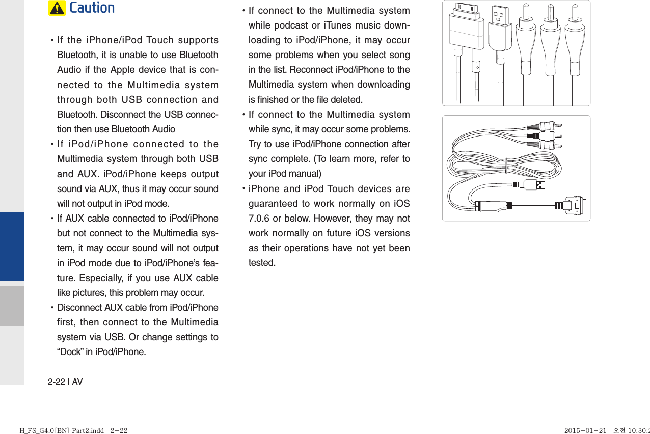 2-22 I AV Caution •If the iPhone/iPod Touch supports Bluetooth, it is unable to use Bluetooth Audio if the Apple device that is con-nected to the Multimedia system through both USB connection and Bluetooth. Disconnect the USB connec-tion then use Bluetooth Audio •If iPod/iPhone connected to the Multimedia system through both USB and AUX. iPod/iPhone keeps output sound via AUX, thus it may occur sound will not output in iPod mode. •If AUX cable connected to iPod/iPhone but not connect to the Multimedia sys-tem, it may occur sound will not output in iPod mode due to iPod/iPhone’s fea-ture. Especially, if you use AUX cable like pictures, this problem may occur.  •Disconnect AUX cable from iPod/iPhone first, then connect to the Multimedia system via USB. Or change settings to “Dock” in iPod/iPhone. •If connect to the Multimedia system while podcast or iTunes music down-loading to iPod/iPhone, it may occur some problems when you select song in the list. Reconnect iPod/iPhone to the Multimedia system when downloading is finished or the file deleted. •If connect to the Multimedia system while sync, it may occur some problems. Try to use iPod/iPhone connection after sync complete. (To learn more, refer to your iPod manual) •iPhone and iPod Touch devices are guaranteed to work normally on iOS 7.0.6 or below. However, they may not work normally on future iOS versions as their operations have not yet been tested.H_FS_G4.0[EN] Part2.indd   2-22H_FS_G4.0[EN] Part2.indd   2-22 2015-01-21   오전 10:30:242015-01-21   오전 10:30:2