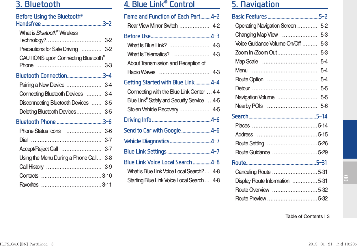  Table of Contents I 3003. BluetoothBefore Using the Bluetooth® Handsfree ................................................3-2What is Bluetooth® Wireless Technology? …………………………… 3-2Precautions for Safe Driving  ………… 3-2CAUTIONS upon Connecting Bluetooth® Phone ………………………………… 3-3Bluetooth Connection ............................3-4Pairing a New Device  ………………… 3-4Connecting Bluetooth Devices  ……… 3-4Disconnecting Bluetooth Devices  …… 3-5Deleting Bluetooth Devices …………… 3-5Bluetooth Phone ....................................3-6Phone Status Icons   ………………… 3-6Dial …………………………………… 3-7Accept/Reject Call  …………………… 3-7Using the Menu During a Phone Call … 3-8Call History  …………………………… 3-9Contacts ………………………………3-10Favorites ……………………………… 3-114.  Blue Link® ControlName and Function of Each Part ........4-2Rear View Mirror Switch ……………… 4-2Before Use ...............................................4-3What Is Blue Link?  …………………… 4-3What Is Telematics?  ………………… 4-3About Transmission and Reception of Radio Waves  ………………………… 4-3Getting Started with Blue Link ............4-4Connecting with the Blue Link Center … 4-4Blue Link® Safety and Security Service  …4-5Stolen Vehicle Recovery ……………… 4-5Driving Info ..............................................4-6Send to Car with Google .......................4-6Vehicle Diagnostics ................................4-7Blue Link Settings ..................................4-7Blue Link Voice Local Search ..............4-8What is Blue Link Voice Local Search? … 4-8Starting Blue Link Voice Local Search … 4-85. NavigationBasic Features ........................................5-2Operating Navigation Screen ………… 5-2Changing Map View  ………………… 5-3Voice Guidance Volume On/Off  ……… 5-3Zoom In /Zoom Out …………………… 5-3Map Scale  …………………………… 5-4Menu ………………………………… 5-4Route Option  ………………………… 5-4Detour ………………………………… 5-5Navigation Volume  …………………… 5-5Nearby POIs  ………………………… 5-6Search .....................................................5-14Places …………………………………5-14Address ………………………………5-15Route Setting  ………………………… 5-26Route Guidance  ……………………… 5-29Route .......................................................5-31Canceling Route ……………………… 5-31Display Route Information  ……………5-31Route Overview  ……………………… 5-32Route Preview ………………………… 5-32H_FS_G4.0[EN] Part0.indd   3H_FS_G4.0[EN] Part0.indd   3 2015-01-21   오전 10:20:422015-01-21   오전 10:20:4