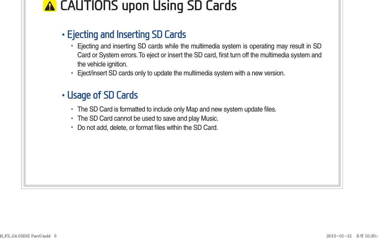  CAUTIONS upon Using SD Cards•Ejecting and Inserting SD Cards• Ejecting and inserting SD cards while the multimedia system is operating may result in SD Card or System errors. To eject or insert the SD card, ﬁ rst turn off the multimedia system and the vehicle ignition.• Eject/insert SD cards only to update the multimedia system with a new version.•Usage of SD Cards• The SD Card is formatted to include only Map and new system update ﬁ les.• The SD Card cannot be used to save and play Music.• Do not add, delete, or format ﬁ les within the SD Card.H_FS_G4.0[EN] Part0.indd   6H_FS_G4.0[EN] Part0.indd   6 2015-01-21   오전 10:20:432015-01-21   오전 10:20:4