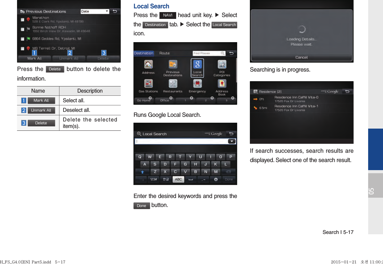 Search I 5-1705Press the Delete button to delete the information.Local SearchPress the NAVI head unit key. ▶ Select the Destination tab. ▶ Select the Local Search icon.Runs Google Local Search.Enter the desired keywords and press the Done button. Searching is in progress.If search successes, search results are displayed. Select one of the search result. Name Description Mark AllSelect all. Unmark AllDeselect all. DeleteDelete the selected item(s).H_FS_G4.0[EN] Part5.indd   5-17H_FS_G4.0[EN] Part5.indd   5-17 2015-01-21   오전 11:00:292015-01-21   오전 11:00:2