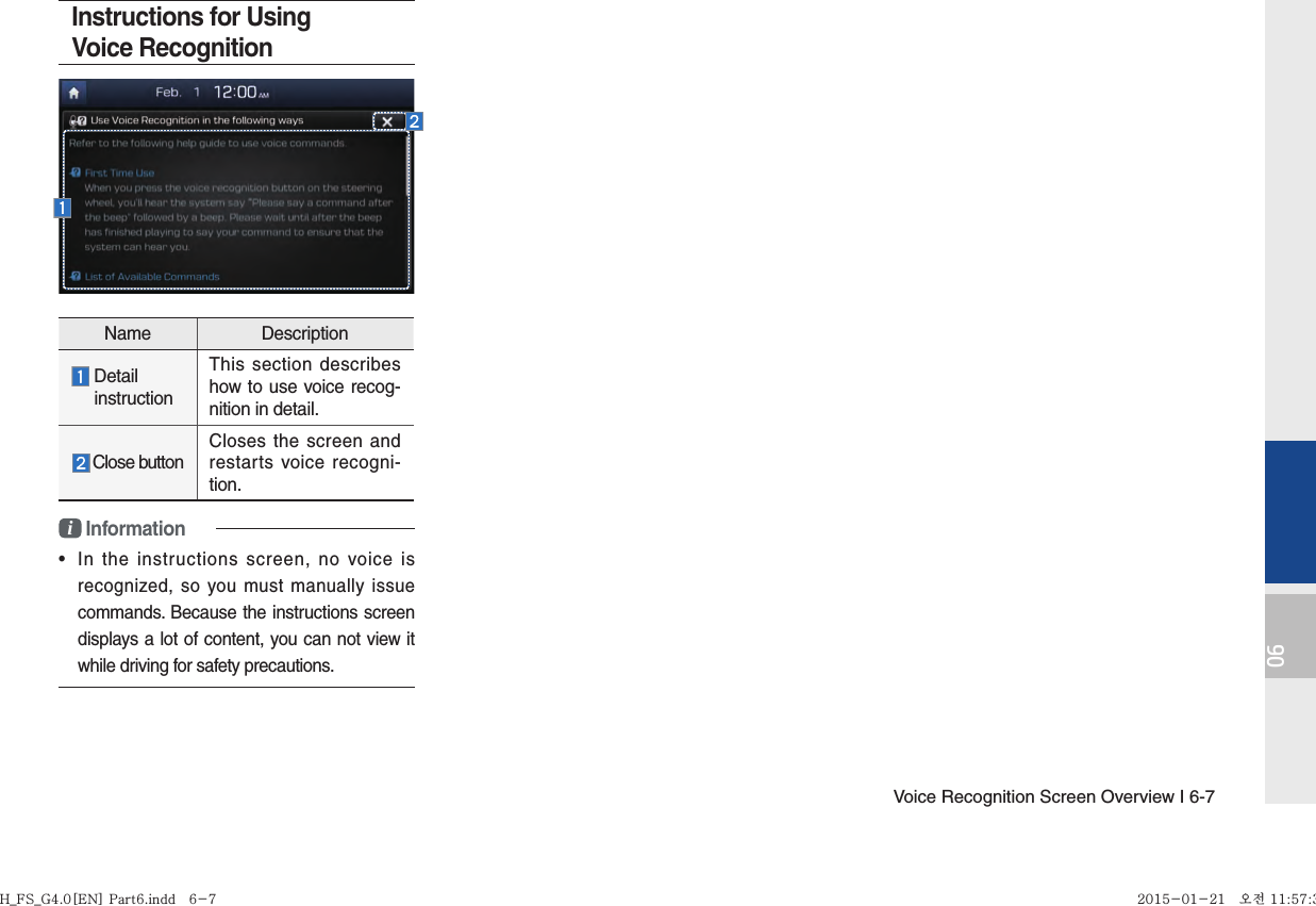 Voice Recognition Screen Overview I 6-706Instructions for Using Voice Recognitioni Information•  In the instructions screen, no voice is recognized, so you must manually issue commands. Because the instructions screen displays a lot of content, you can not view it while driving for safety precautions.Name Description  Detail  instructionThis section describes how to use voice recog-nition in detail.Close buttonCloses the screen and restarts voice recogni-tion.H_FS_G4.0[EN] Part6.indd   6-7H_FS_G4.0[EN] Part6.indd   6-7 2015-01-21   오전 11:57:322015-01-21   오전 11:57:3
