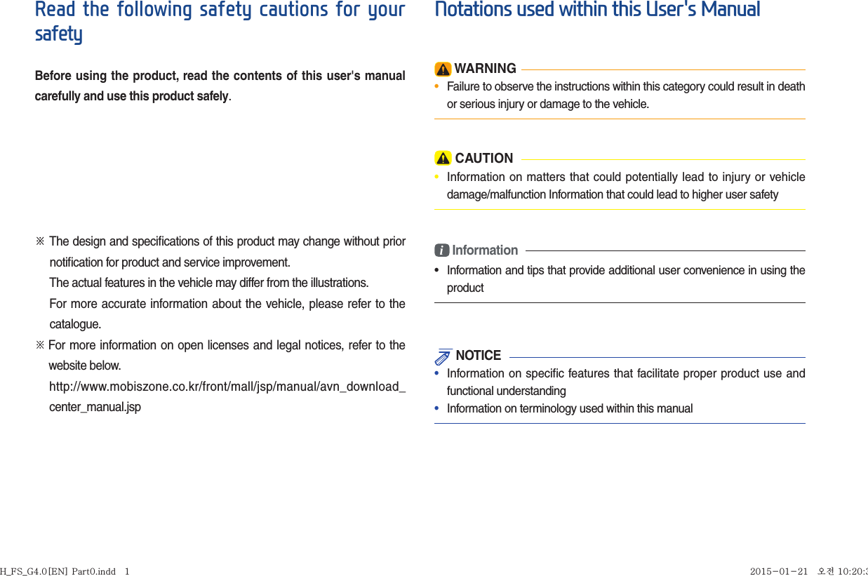 Read the following safety cautions for your safetyBefore using the product, read the contents of this user&apos;s manual carefully and use this product safely. ※ The design and speciﬁ cations of this product may change without prior     notiﬁ cation for product and service improvement.  The actual features in the vehicle may differ from the illustrations.  For more accurate information about the vehicle, please refer to the          catalogue.※    For more information on open licenses and legal notices, refer to the   website below.   http://www.mobiszone.co.kr/front/mall/jsp/manual/avn_download_center_manual.jspNotations used within this User&apos;s Manual WARNING•  Failure to observe the instructions within this category could result in death or serious injury or damage to the vehicle. CAUTION•  Information on matters that could potentially lead to injury or vehicle damage/malfunction Information that could lead to higher user safetyi Information•  Information and tips that provide additional user convenience in using the product NOTICE•  Information on specific features that facilitate proper product use and functional understanding•  Information on terminology used within this manualH_FS_G4.0[EN] Part0.indd   1H_FS_G4.0[EN] Part0.indd   1 2015-01-21   오전 10:20:392015-01-21   오전 10:20:3