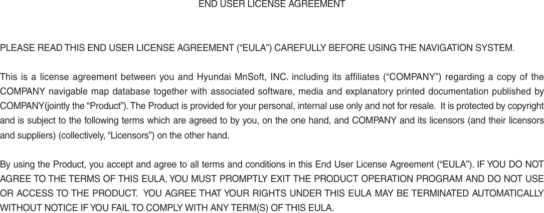 END USER LICENSE AGREEMENTPLEASE READ THIS END USER LICENSE AGREEMENT (“EULA”) CAREFULLY BEFORE USING THE NAVIGATION SYSTEM.This is a license agreement between you and Hyundai MnSoft, INC. including its affiliates (“COMPANY”) regarding a copy of the COMPANY navigable map database together with associated software, media and explanatory printed documentation published by COMPANY(jointly the “Product”). The Product is provided for your personal, internal use only and not for resale.  It is protected by copyright and is subject to the following terms which are agreed to by you, on the one hand, and COMPANY and its licensors (and their licensors and suppliers) (collectively, “Licensors”) on the other hand.By using the Product, you accept and agree to all terms and conditions in this End User License Agreement (“EULA”). IF YOU DO NOT AGREE TO THE TERMS OF THIS EULA, YOU MUST PROMPTLY EXIT THE PRODUCT OPERATION PROGRAM AND DO NOT USE OR ACCESS TO THE PRODUCT.  YOU AGREE THAT YOUR RIGHTS UNDER THIS EULA MAY BE TERMINATED AUTOMATICALLY WITHOUT NOTICE IF YOU FAIL TO COMPLY WITH ANY TERM(S) OF THIS EULA. 