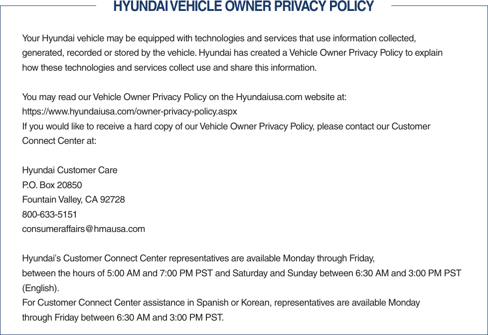 HYUNDAI VEHICLE OWNER PRIVACY POLICYYour Hyundai vehicle may be equipped with technologies and services that use information collected,  generated, recorded or stored by the vehicle. Hyundai has created a Vehicle Owner Privacy Policy to explain how these technologies and services collect use and share this information.You may read our Vehicle Owner Privacy Policy on the Hyundaiusa.com website at:https://www.hyundaiusa.com/owner-privacy-policy.aspxIf you would like to receive a hard copy of our Vehicle Owner Privacy Policy, please contact our Customer Connect Center at:Hyundai Customer CareP.O. Box 20850Fountain Valley, CA 92728800-633-5151consumeraffairs@hmausa.comHyundai’s Customer Connect Center representatives are available Monday through Friday,  between the hours of 5:00 AM and 7:00 PM PST and Saturday and Sunday between 6:30 AM and 3:00 PM PST (English).For Customer Connect Center assistance in Spanish or Korean, representatives are available Monday  through Friday between 6:30 AM and 3:00 PM PST.