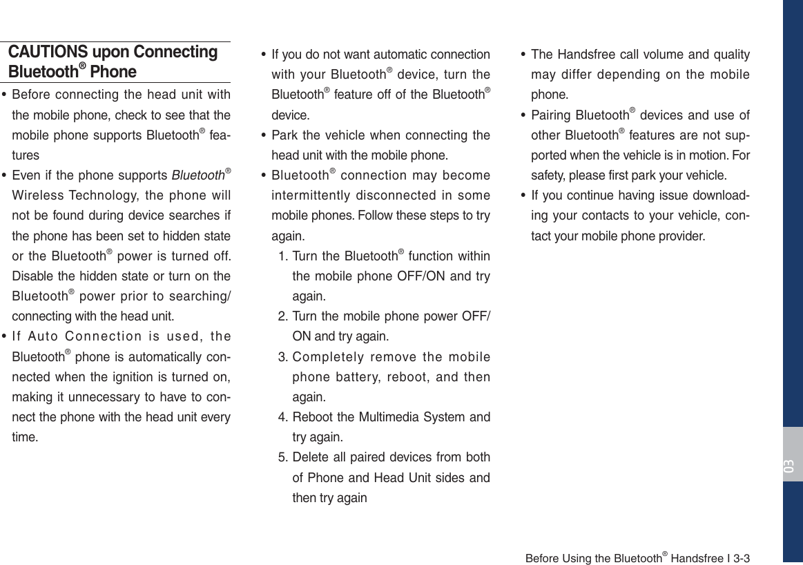 Before Using the Bluetooth® Handsfree I 3-3CAUTIONS upon Connecting Bluetooth® Phone• Before connecting the head unit with the mobile phone, check to see that the mobile phone supports Bluetooth® fea-tures• Even if the phone supports Bluetooth® Wireless Technology, the phone will not be found during device searches if the phone has been set to hidden state or the Bluetooth® power is turned off. Disable the hidden state or turn on the Bluetooth® power prior to searching/connecting with the head unit.• If Auto Connection is used, the Bluetooth® phone is automatically con-nected when the ignition is turned on, making it unnecessary to have to con-nect the phone with the head unit every time.•  If you do not want automatic connection with your Bluetooth® device, turn the Bluetooth® feature off of the Bluetooth® device.• Park the vehicle when connecting the head unit with the mobile phone.• Bluetooth® connection may become intermittently disconnected in some mobile phones. Follow these steps to try again.  1.  Turn the Bluetooth® function within the mobile phone OFF/ON and try again. 2.  Turn the mobile phone power OFF/ON and try again. 3.  Completely remove the mobile phone battery, reboot, and then again. 4.  Reboot the Multimedia System and try again. 5.  Delete all paired devices from both of Phone and Head Unit sides and then try again• The Handsfree call volume and quality may differ depending on the mobile phone.• Pairing Bluetooth® devices and use of other Bluetooth® features are not sup-ported when the vehicle is in motion. For safety, please first park your vehicle.• If you continue having issue download-ing your contacts to your vehicle, con-tact your mobile phone provider. 