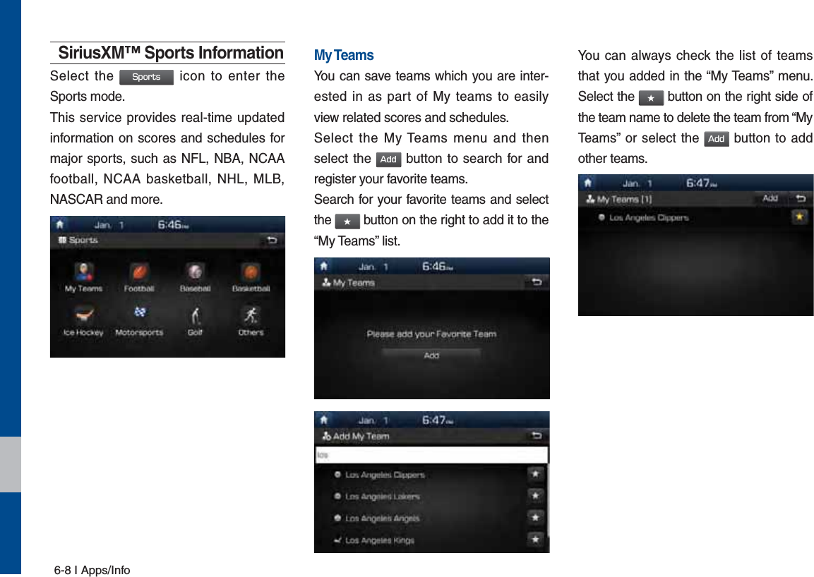 6-8 I Apps/InfoSiriusXM™ Sports InformationSelect the 4QPSUT icon to enter the Sports mode.This service provides real-time updated information on scores and schedules for major sports, such as NFL, NBA, NCAA football, NCAA basketball, NHL, MLB, NASCAR and more.My TeamsYou can save teams which you are inter-ested in as part of My teams to easily view related scores and schedules.Select the My Teams menu and then select the &quot;EE button to search for and register your favorite teams.Search for your favorite teams and select the ٮ button on the right to add it to the “My Teams” list.You can always check the list of teams that you added in the “My Teams” menu. Select the ٮ button on the right side of the team name to delete the team from “My Teams” or select the &quot;EE button to add other teams. 