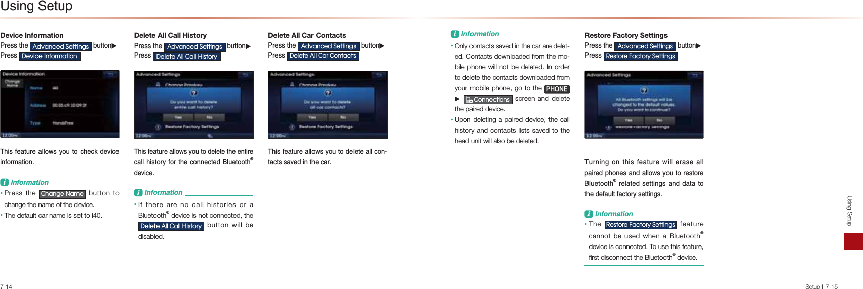 7-14Using SetupSetup l7-15Device Information-NAOOPDA$GYDQFHG6HWWLQJV&gt;QPPKJ▶-NAOO&apos;HYLFH,QIRUPDWLRQ1DEOBA=PQNA=HHKSOUKQPK?DA?G@ARE?AEJBKNI=PEKJL&amp;JBKNI=PEKJ• Press the &amp;KDQJH1DPH button to change the name of the device.• The default car name is set to i40.Delete All Call History-NAOOPDA $GYDQFHG6HWWLQJV &gt;QPPKJ▶-NAOO&apos;HOHWH$OO&amp;DOO+LVWRU\1DEOBA=PQNA=HHKSOUKQPK@AHAPAPDAAJPENA?=HHDEOPKNUBKNPDA?KJJA?PA@HQAPKKPDĻ@ARE?AL&amp;JBKNI=PEKJ• If there are no call histories or a Bluetooth® device is not connected, the &apos;HOHWH$OO&amp;DOO+LVWRU\ button will be disabled.Delete All Car Contacts -NAOOPDA $GYDQFHG6HWWLQJV &gt;QPPKJ▶-NAOO &apos;HOHWH$OO&amp;DU&amp;RQWDFWV 1DEOBA=PQNA=HHKSOUKQPK@AHAPA=HH?KJP=?POO=RA@EJPDA?=NL&amp;JBKNI=PEKJ• Only contacts saved in the car are delet-ed. Contacts downloaded from the mo-bile phone will not be deleted. In order to delete the contacts downloaded from your mobile phone, go to the 3+21( ▶ &amp;RQQHFWLRQV screen and delete the paired device.• Upon deleting a paired device, the call history and contacts lists saved to the head unit will also be deleted.Restore Factory Settings -NAOOPDA $GYDQFHG6HWWLQJV &gt;QPPKJ▶-NAOO 5HVWRUH)DFWRU\6HWWLQJV 1QNJEJCKJPDEOBA=PQNASEHHAN=OA=HHL=ENA@LDKJAO=J@ =HHKSOUKQPKNAOPKNAHQAPKKPDĻNAH=PA@OAPPEJCO=J@@=P=PKPDA@AB=QHPB=?PKNUOAPPEJCOL&amp;JBKNI=PEKJ• The 5HVWRUH)DFWRU\6HWWLQJV feature cannot be used when a Bluetooth® device is connected. To use this feature, first disconnect the Bluetooth® device.2OEJC0APQL