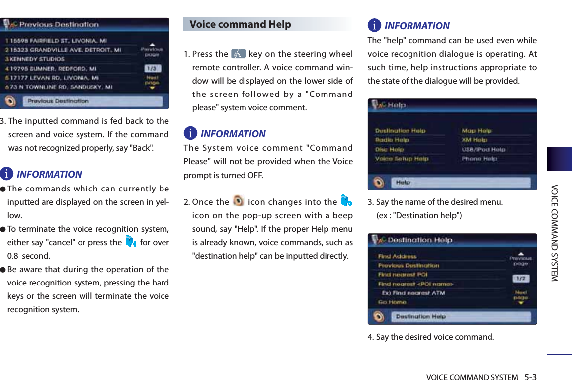 VOICE COMMAND SYSTEM 5-3VOICE COMMAND SYSTEM3.  The inputted command is fed back to the screen and voice system. If the command was not recognized properly, say &quot;Back&quot;. INFORMATION● The commands which can currently be inputted are displayed on the screen in yel-low.● To terminate the voice recognition system, either say &quot;cancel&quot; or press the  for over 0.8  second. ● Be aware that during the operation of the voice recognition system, pressing the hard keys or the screen will terminate the voice recognition system. Voice command Help1.  Press  the   key on the steering wheel remote controller. A voice command win-dow will be displayed on the lower side of the screen followed by a &quot;Command please&quot; system voice comment.INFORMATIONThe System voice comment &quot;Command Please&quot; will not be provided when the Voice prompt is turned OFF. 2.  Once  the   icon changes into the   icon on the pop-up screen with a beep sound, say &quot;Help&quot;. If the proper Help menu is already known, voice commands, such as &quot;destination help&quot; can be inputted directly. INFORMATIONThe &quot;help&quot; command can be used even while voice recognition dialogue is operating. At such time, help instructions appropriate to the state of the dialogue will be provided. 3.  Say the name of the desired menu. (ex : &quot;Destination help&quot;)4.  Say the desired voice command.