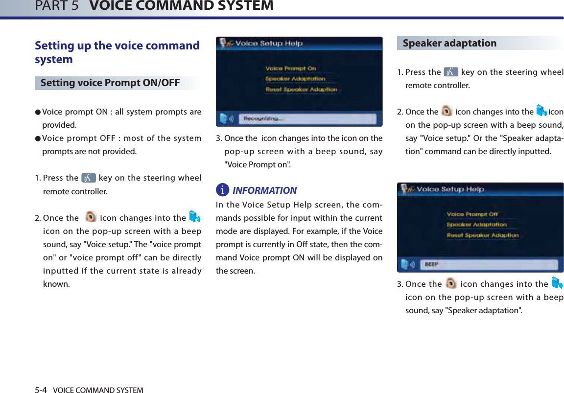5-4 VOICE COMMAND SYSTEMPART 5   VOICE COMMAND SYSTEMSetting up the voice command system Setting voice Prompt ON/OFF● Voice prompt ON : all system prompts are provided. ● Voice prompt OFF : most of the system prompts are not provided. 1.  Press  the   key on the steering wheel remote controller. 2.  Once the    icon changes into the icon on the pop-up screen with a beep sound, say &quot;Voice setup.&quot; The &quot;voice prompt on&quot; or &quot;voice prompt off&quot; can be directly inputted if the current state is already known.3.  Once the  icon changes into the icon on the pop-up screen with a beep sound, say &quot;Voice Prompt on&quot;.INFORMATIONIn the Voice Setup Help screen, the com-mands possible for input within the current mode are displayed. For example, if the Voice prompt is currently in Off state, then the com-mand Voice prompt ON will be displayed on the screen. Speaker adaptation 1.  Press  the   key on the steering wheel remote controller.2.  Once  the   icon changes into the  icon on the pop-up screen with a beep sound, say &quot;Voice setup.&quot; Or the &quot;Speaker adapta-tion&quot; command can be directly inputted. 3.   Once  the   icon changes into the   icon on the pop-up screen with a beep sound, say &quot;Speaker adaptation&quot;.