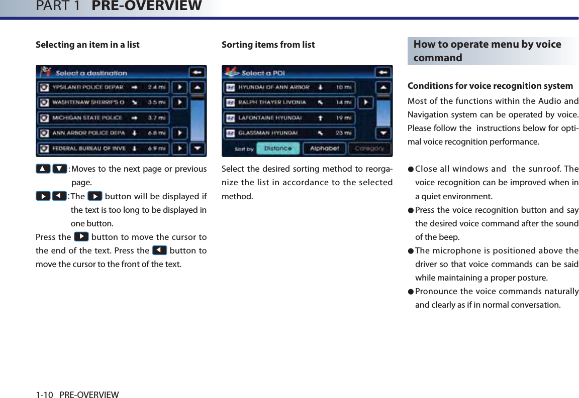 PART 1   PRE-OVERVIEW1-10 PRE-OVERVIEW Selecting an item in a list▲ ▼:  Moves to the next page or previous page. Ԣ Ԧ: The Ԣ button will be displayed if the text is too long to be displayed in one button.Press the Ԣ button to move the cursor to the end of the text. Press the Ԧ button to move the cursor to the front of the text.  Sorting items from listSelect the desired sorting method to reorga-nize the list in accordance to the selected method. How to operate menu by voice command Conditions for voice recognition systemMost of the functions within the Audio and Navigation system can be operated by voice. Please follow the  instructions below for opti-mal voice recognition performance.● Close all windows and  the sunroof. The voice recognition can be improved when in a quiet environment. ● Press the voice recognition button and say the desired voice command after the sound of the beep. ●  The microphone is positioned above the driver so that voice commands can be said while maintaining a proper posture. ●  Pronounce the voice commands naturally and clearly as if in normal conversation. 