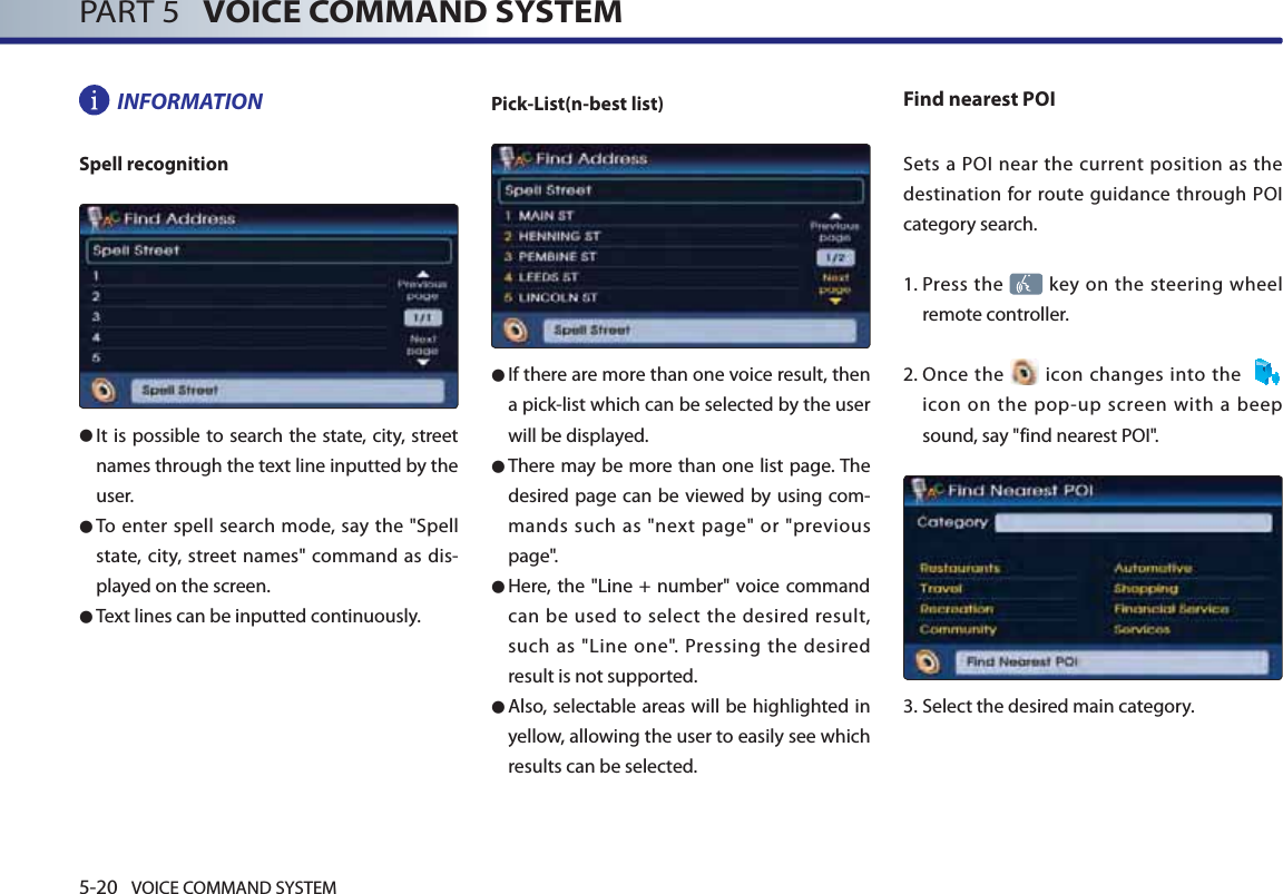 5-20 VOICE COMMAND SYSTEMPART 5   VOICE COMMAND SYSTEMINFORMATIONSpell recognition● It is possible to search the state, city, street names through the text line inputted by the user. ● To enter spell search mode, say the &quot;Spell state, city, street names&quot; command as dis-played on the screen. ● Text lines can be inputted continuously.Pick-List(n-best list) ● If there are more than one voice result, then a pick-list which can be selected by the user will be displayed. ● There may be more than one list page. The desired page can be viewed by using com-mands such as &quot;next page&quot; or &quot;previous page&quot;. ● Here, the &quot;Line + number&quot; voice command can be used to select the desired result, such as &quot;Line one&quot;. Pressing the desired result is not supported. ● Also, selectable areas will be highlighted in yellow, allowing the user to easily see which results can be selected. Find nearest POISets a POI near the current position as the destination for route guidance through POI category search. 1.   Press the   key on the steering wheel remote controller.2.  Once  the   icon changes into the    icon on the pop-up screen with a beep sound, say &quot;find nearest POI&quot;.3.  Select the desired main category.