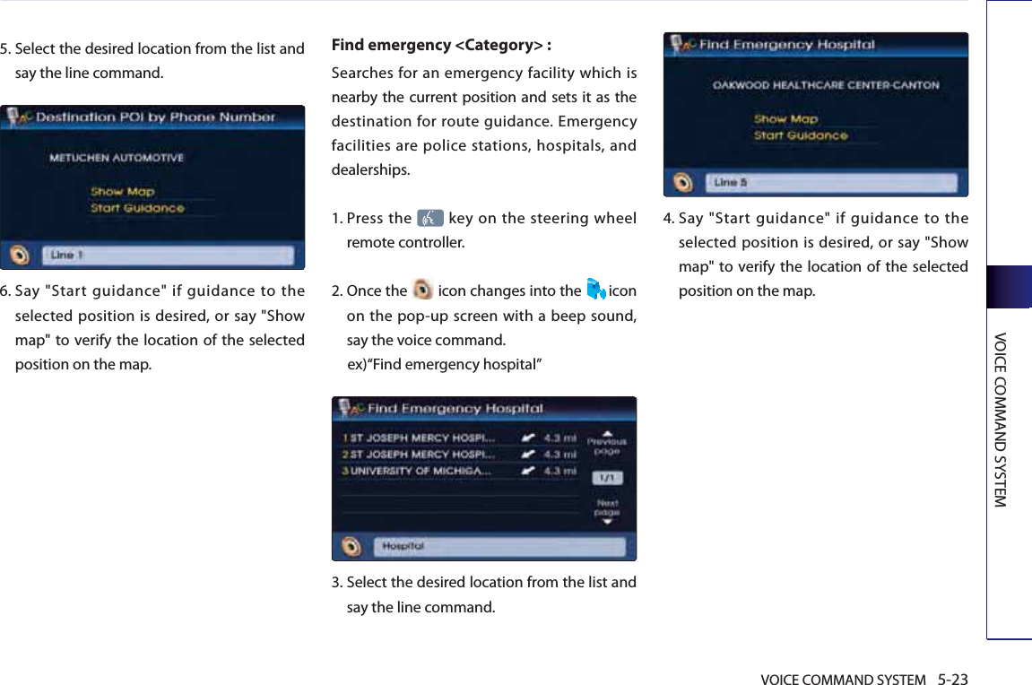 VOICE COMMAND SYSTEM 5-23VOICE COMMAND SYSTEM5.  Select the desired location from the list and say the line command.6.  Say &quot;Start guidance&quot; if guidance to the selected position is desired, or say &quot;Show map&quot; to verify the location of the selected position on the map.Find emergency &lt;Category&gt; : Searches for an emergency facility which is nearby the current position and sets it as the destination for route guidance. Emergency facilities are police stations, hospitals, and dealerships. 1.  Press  the   key on the steering wheel remote controller.2.   Once the   icon changes into the  icon on the pop-up screen with a beep sound, say the voice command. ex)“Find emergency hospital”3.  Select the desired location from the list and say the line command. 4.   Say &quot;Start guidance&quot; if guidance to the selected position is desired, or say &quot;Show map&quot; to verify the location of the selected position on the map.