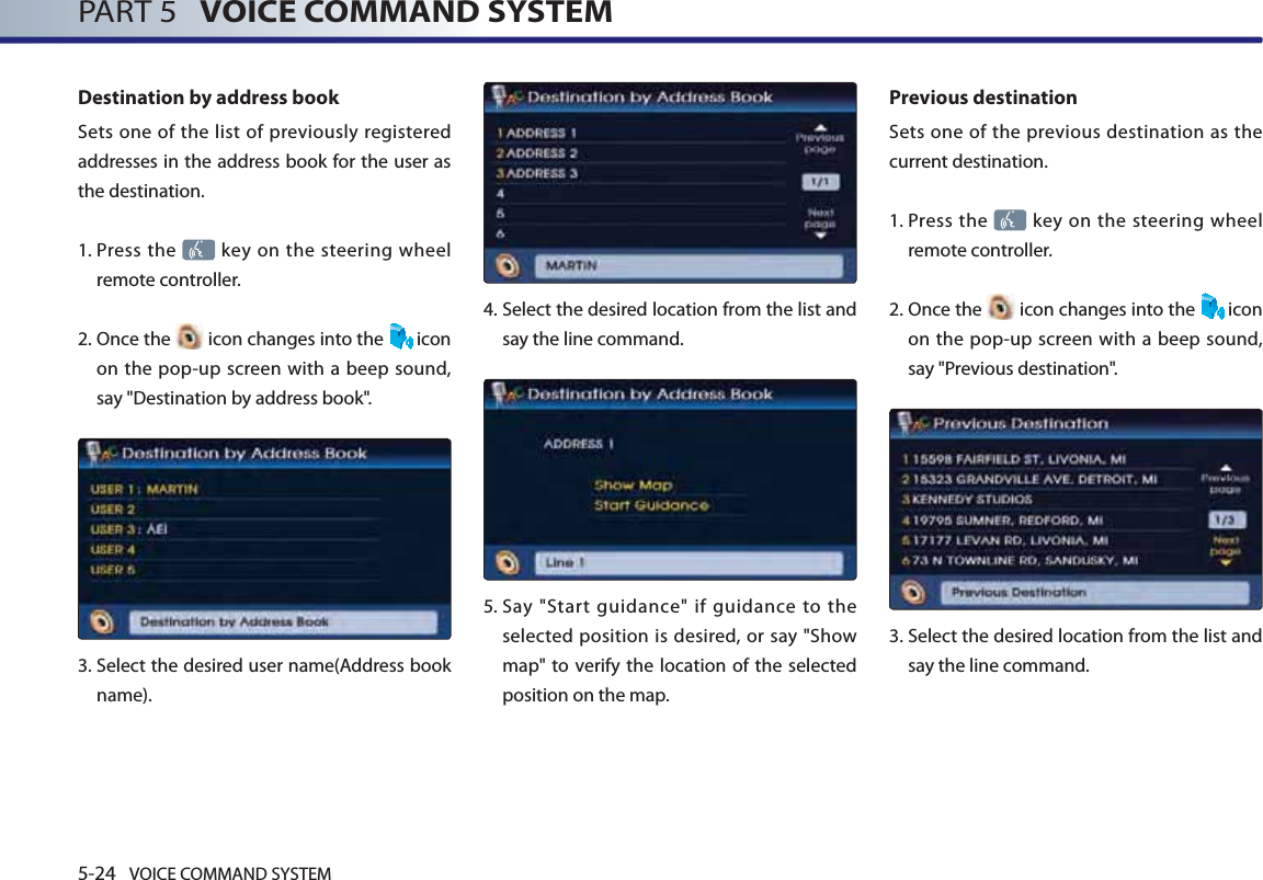 5-24 VOICE COMMAND SYSTEMPART 5   VOICE COMMAND SYSTEMDestination by address bookSets one of the list of previously registered addresses in the address book for the user as the destination. 1.   Press the   key on the steering wheel remote controller.2.   Once the   icon changes into the  icon on the pop-up screen with a beep sound, say &quot;Destination by address book&quot;.3.  Select the desired user name(Address book name).4.  Select the desired location from the list and say the line command. 5.  Say &quot;Start guidance&quot; if guidance to the selected position is desired, or say &quot;Show map&quot; to verify the location of the selected position on the map.Previous destinationSets one of the previous destination as the current destination. 1.   Press the   key on the steering wheel remote controller.2.  Once  the   icon changes into the  icon on the pop-up screen with a beep sound, say &quot;Previous destination&quot;.3.   Select the desired location from the list and say the line command. 