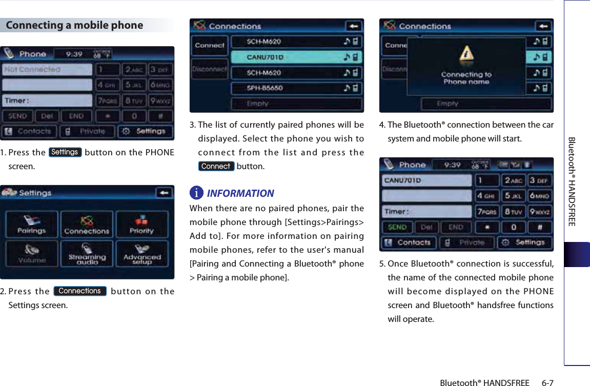 Bluetooth® HANDSFREE6-7Bluetooth® HANDSFREE Connecting a mobile phone1. Press  the 6HWWLQJV button on the PHONE screen. 2. Press the &amp;RQQHFWLRQV button on the Settings screen. 3. The list of currently paired phones will be displayed. Select the phone you wish to connect from the list and press the  &amp;RQQHFW button. INFORMATIONWhen there are no paired phones, pair the mobile phone through [Settings&gt;Pairings&gt; Add to]. For more information on pairing mobile phones, refer to the user&apos;s manual [Pairing and Connecting a Bluetooth® phone &gt; Pairing a mobile phone]. 4. The Bluetooth® connection between the car system and mobile phone will start.5.  Once Bluetooth® connection is successful, the name of the connected mobile phone will become displayed on the PHONE screen and Bluetooth® handsfree functions will operate.