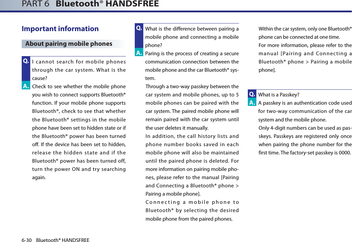 PART 6   Bluetooth® HANDSFREE6-30 Bluetooth® HANDSFREEImportant information About pairing mobile phones   I cannot search for mobile phones through the car system. What is the cause?  Check to see whether the mobile phone you wish to connect supports Bluetooth® function. If your mobile phone supports Bluetooth®, check to see that whether the Bluetooth® settings in the mobile phone have been set to hidden state or if the Bluetooth® power has been turned off. If the device has been set to hidden, release the hidden state and if the Bluetooth® power has been turned off, turn the power ON and try searching again.  What is the difference between pairing a mobile phone and connecting a mobile phone? Paring is the process of creating a secure communication connection between the mobile phone and the car Bluetooth® sys-tem.Through a two-way passkey between the car system and mobile phones, up to 5 mobile phones can be paired with the car system. The paired mobile phone will remain paired with the car system until the user deletes it manually.  In addition, the call history lists and phone number books saved in each mobile phone will also be maintained until the paired phone is deleted. For more information on pairing mobile pho-nes, please refer to the manual [Pairing and Connecting a Bluetooth® phone &gt; Pairing a mobile phone].  Connecting a mobile phone to Bluetooth® by selecting the desired mobile phone from the paired phones.  Within the car system, only one Bluetooth® phone can be connected at one time.  For more information, please refer to the manual [Pairing and Connecting a Bluetooth® phone &gt; Pairing a mobile phone]. What is a Passkey?   A passkey is an authentication code used for two-way communication of the car system and the mobile phone.  Only 4-digit numbers can be used as pas-skeys. Passkeys are registered only once when pairing the phone number for the first time. The factory-set passkey is 0000. Q.A.A.A.Q.Q.