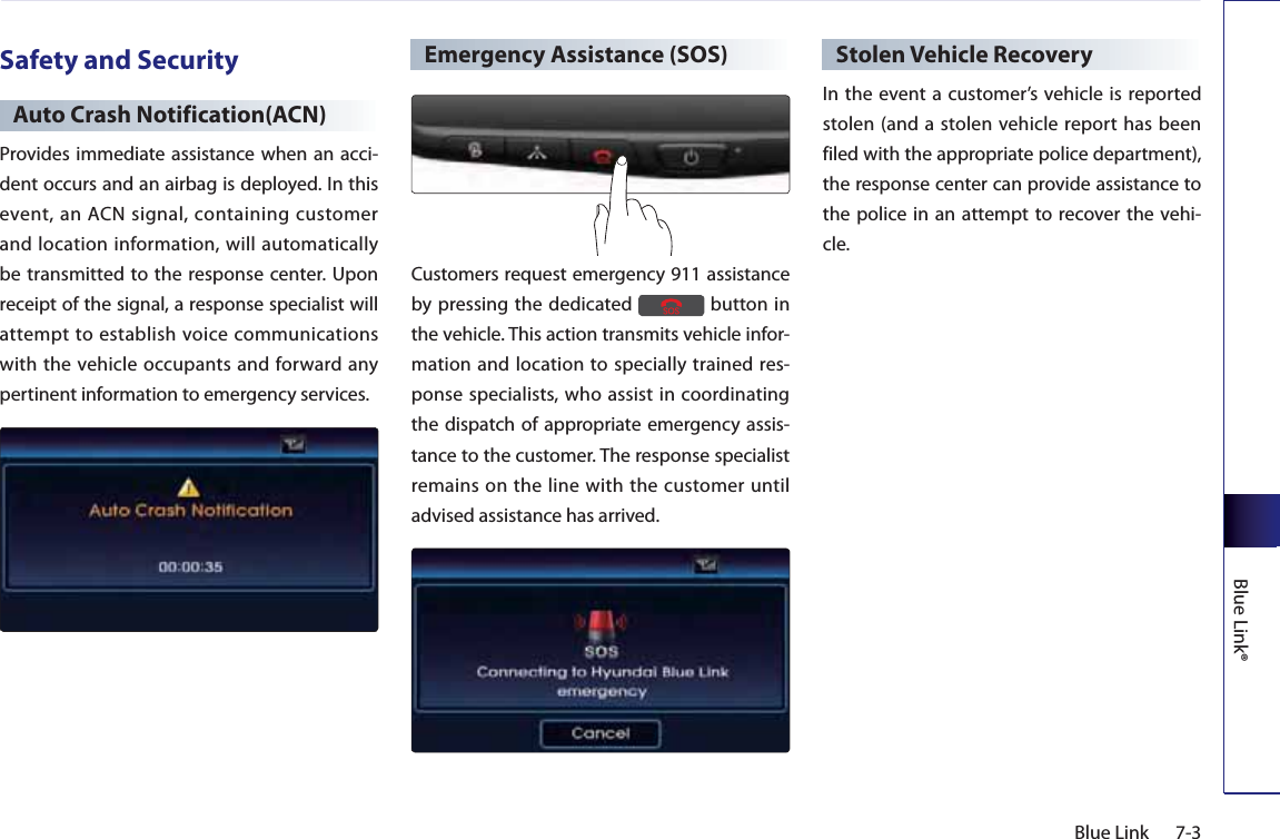 7-3Blue LinkBlue Link®Safety and SecurityAuto Crash Notification(ACN)Provides immediate assistance when an acci-dent occurs and an airbag is deployed. In this event, an ACN signal, containing customer and location information, will automatically be transmitted to the response center. Upon receipt of the signal, a response specialist will attempt to establish voice communications with the vehicle occupants and forward any pertinent information to emergency services.Emergency Assistance (SOS)Customers request emergency 911 assistance by pressing the dedicated   button in the vehicle. This action transmits vehicle infor-mation and location to specially trained res-ponse specialists, who assist in coordinating the dispatch of appropriate emergency assis-tance to the customer. The response specialist remains on the line with the customer until advised assistance has arrived.Stolen Vehicle RecoveryIn the event a customer’s vehicle is reported stolen (and a stolen vehicle report has been filed with the appropriate police department), the response center can provide assistance to the police in an attempt to recover the vehi-cle.