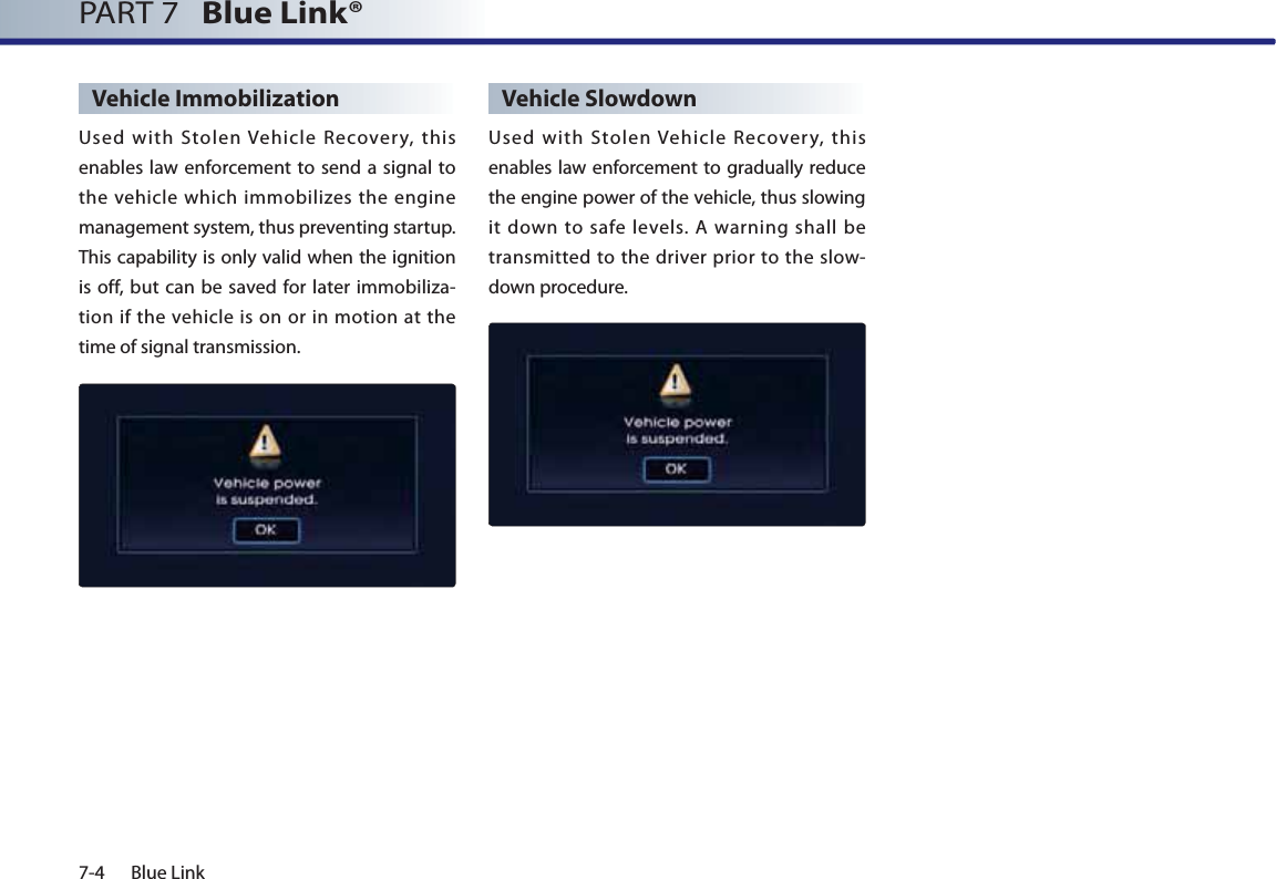 7-4 Blue LinkPART 7   Blue Link® Vehicle ImmobilizationUsed with Stolen Vehicle Recovery, this enables law enforcement to send a signal to the vehicle which immobilizes the engine management system, thus preventing startup. This capability is only valid when the ignition is off, but can be saved for later immobiliza-tion if the vehicle is on or in motion at the time of signal transmission.Vehicle SlowdownUsed with Stolen Vehicle Recovery, this enables law enforcement to gradually reduce the engine power of the vehicle, thus slowing it down to safe levels. A warning shall be transmitted to the driver prior to the slow-down procedure.