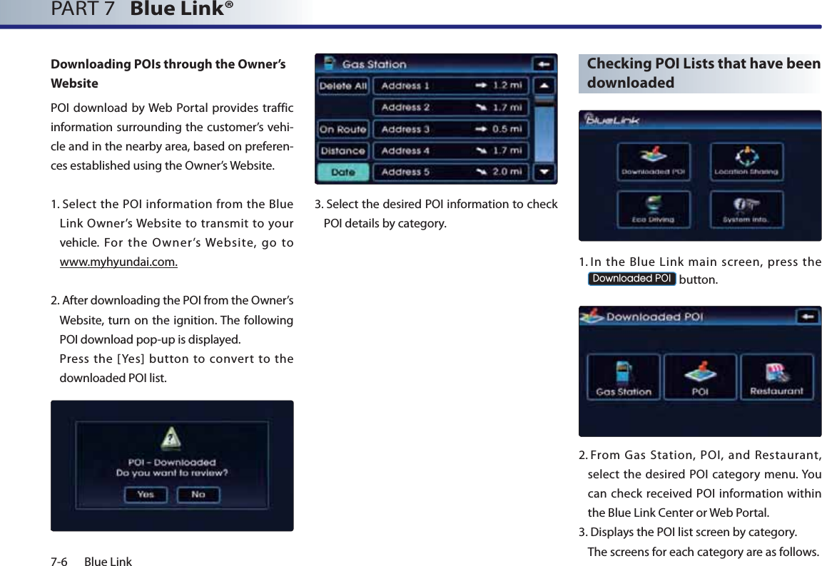 7-6 Blue LinkPART 7   Blue Link® Downloading POIs through the Owner’s WebsitePOI download by Web Portal provides traffic information surrounding the customer’s vehi-cle and in the nearby area, based on preferen-ces established using the Owner’s Website.1.  Select the POI information from the Blue Link Owner’s Website to transmit to your vehicle. For the Owner’s Website, go to www.myhyundai.com.2.  After downloading the POI from the Owner’s Website, turn on the ignition. The following POI download pop-up is displayed.   Press the [Yes] button to convert to the downloaded POI list.3.  Select the desired POI information to check POI details by category.  Checking POI Lists that have been downloaded1.  In the Blue Link main screen, press the &apos;RZQORDGHG32, button.2.  From Gas Station, POI, and Restaurant, select the desired POI category menu. You can check received POI information within the Blue Link Center or Web Portal.3.  Displays the POI list screen by category.  The screens for each category are as follows. 