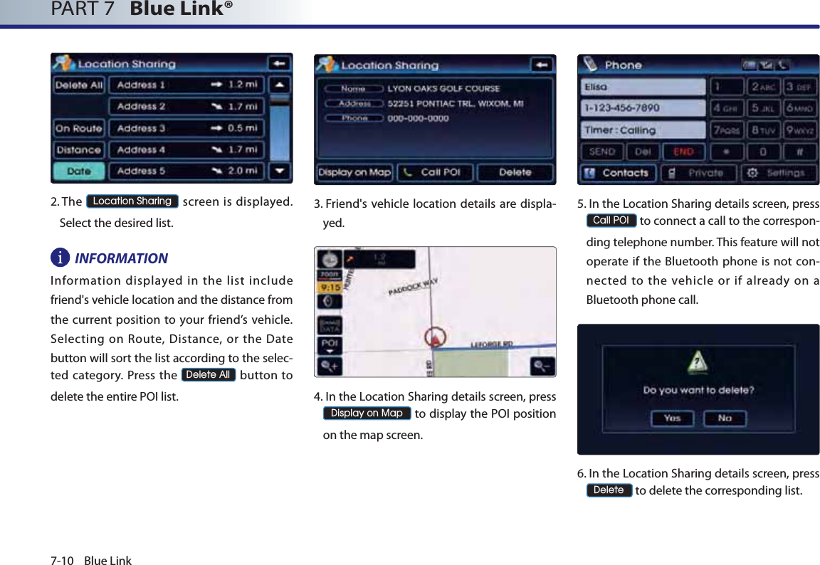 7-10 Blue LinkPART 7   Blue Link® 2.  The /RFDWLRQ6KDULQJ screen is displayed. Select the desired list.INFORMATIONInformation displayed in the list include friend&apos;s vehicle location and the distance from the current position to your friend’s vehicle. Selecting on Route, Distance, or the Date button will sort the list according to the selec-ted category. Press the &apos;HOHWH$OO button to delete the entire POI list.3.  Friend&apos;s vehicle location details are displa-yed.4.  In the Location Sharing details screen, press  &apos;LVSOD\RQ0DS to display the POI position on the map screen.5.  In the Location Sharing details screen, press &amp;DOO32, to connect a call to the correspon-ding telephone number. This feature will not operate if the Bluetooth phone is not con-nected to the vehicle or if already on a Bluetooth phone call.6.  In the Location Sharing details screen, press  &apos;HOHWH to delete the corresponding list.