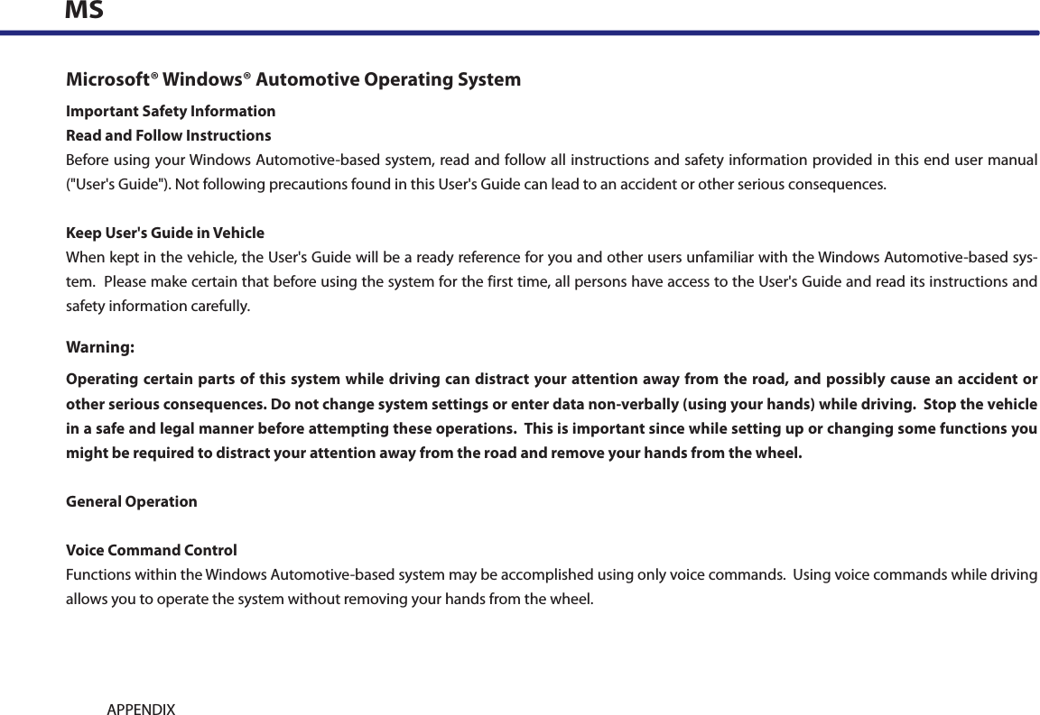 9-14 APPENDIXMSMicrosoft® Windows® Automotive Operating SystemImportant Safety InformationRead and Follow InstructionsBefore using your Windows Automotive-based system, read and follow all instructions and safety information provided in this end user manual (&quot;User&apos;s Guide&quot;). Not following precautions found in this User&apos;s Guide can lead to an accident or other serious consequences.Keep User&apos;s Guide in VehicleWhen kept in the vehicle, the User&apos;s Guide will be a ready reference for you and other users unfamiliar with the Windows Automotive-based sys-tem.  Please make certain that before using the system for the first time, all persons have access to the User&apos;s Guide and read its instructions and safety information carefully.Warning:Operating certain parts of this system while driving can distract your attention away from the road, and possibly cause an accident or other serious consequences. Do not change system settings or enter data non-verbally (using your hands) while driving.  Stop the vehicle in a safe and legal manner before attempting these operations.  This is important since while setting up or changing some functions you might be required to distract your attention away from the road and remove your hands from the wheel.General OperationVoice Command ControlFunctions within the Windows Automotive-based system may be accomplished using only voice commands.  Using voice commands while driving allows you to operate the system without removing your hands from the wheel.