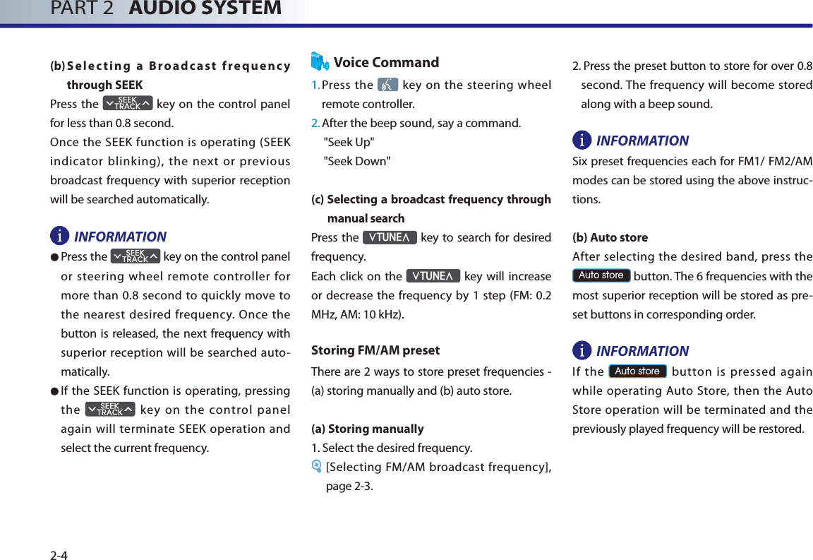 PART 2   AUDIO SYSTEM2-4(b) Selecting a Broadcast frequency through SEEKPress the   key on the control panel for less than 0.8 second. Once the SEEK function is operating (SEEK indicator blinking), the next or previous broadcast frequency with superior reception will be searched automatically.INFORMATION● Press the   key on the control panel or steering wheel remote controller for more than 0.8 second to quickly move to the nearest desired frequency. Once the button is released, the next frequency with superior reception will be searched auto-matically.● If the SEEK function is operating, pressing the   key on the control panel again will terminate SEEK operation and select the current frequency. Voice Command1. Press  the   key on the steering wheel remote controller.2. After the beep sound, say a command.     &quot;Seek Up&quot;&quot;Seek Down&quot;(c)  Selecting a broadcast frequency through manual search Press the ѧ781(Ѧ key to search for desired frequency.Each click on the ѧ781(Ѧ key will increase or decrease the frequency by 1 step (FM: 0.2 MHz, AM: 10 kHz). Storing FM/AM presetThere are 2 ways to store preset frequencies - (a) storing manually and (b) auto store. (a) Storing manually1.  Select the desired frequency. [Selecting FM/AM broadcast frequency], page 2-3.2.  Press the preset button to store for over 0.8 second. The frequency will become stored along with a beep sound. INFORMATIONSix preset frequencies each for FM1/ FM2/AM modes can be stored using the above instruc-tions.(b) Auto storeAfter selecting the desired band, press the $XWRVWRUH button. The 6 frequencies with the most superior reception will be stored as pre-set buttons in corresponding order.  INFORMATION If  the $XWRVWRUH button is pressed again while operating Auto Store, then the Auto Store operation will be terminated and the previously played frequency will be restored. 