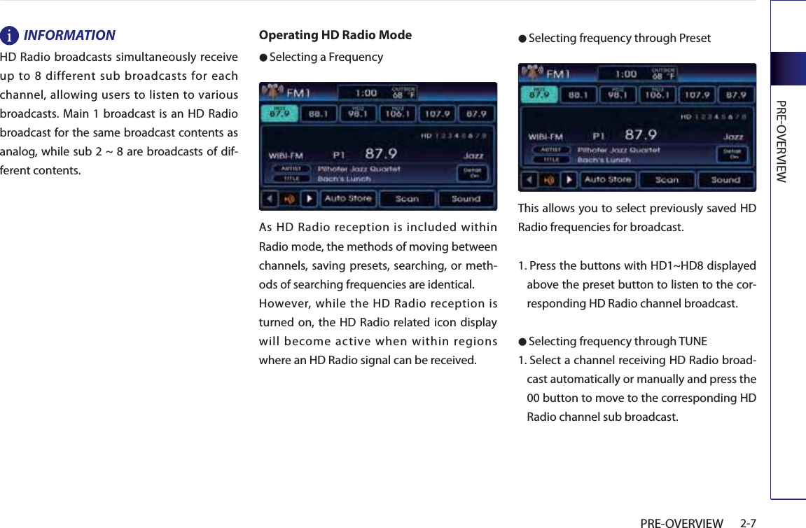 PREOVERVIEW2-7PRE-OVERVIEWINFORMATIONHD Radio broadcasts simultaneously receive up to 8 different sub broadcasts for each channel, allowing users to listen to various broadcasts. Main 1 broadcast is an HD Radio broadcast for the same broadcast contents as analog, while sub 2 ~ 8 are broadcasts of dif-ferent contents.Operating HD Radio Mode● Selecting a FrequencyAs HD Radio reception is included within Radio mode, the methods of moving between channels, saving presets, searching, or meth-ods of searching frequencies are identical.However, while the HD Radio reception is turned on, the HD Radio related icon display will become active when within regions where an HD Radio signal can be received.● Selecting frequency through PresetThis allows you to select previously saved HD Radio frequencies for broadcast.1.  Press the buttons with HD1~HD8 displayed above the preset button to listen to the cor-responding HD Radio channel broadcast.● Selecting frequency through TUNE1.  Select a channel receiving HD Radio broad-cast automatically or manually and press the 00 button to move to the corresponding HD Radio channel sub broadcast. 